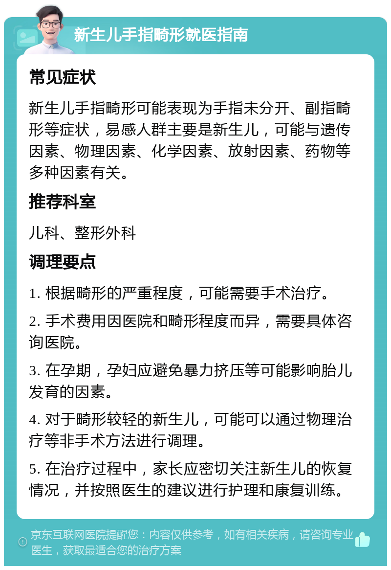 新生儿手指畸形就医指南 常见症状 新生儿手指畸形可能表现为手指未分开、副指畸形等症状，易感人群主要是新生儿，可能与遗传因素、物理因素、化学因素、放射因素、药物等多种因素有关。 推荐科室 儿科、整形外科 调理要点 1. 根据畸形的严重程度，可能需要手术治疗。 2. 手术费用因医院和畸形程度而异，需要具体咨询医院。 3. 在孕期，孕妇应避免暴力挤压等可能影响胎儿发育的因素。 4. 对于畸形较轻的新生儿，可能可以通过物理治疗等非手术方法进行调理。 5. 在治疗过程中，家长应密切关注新生儿的恢复情况，并按照医生的建议进行护理和康复训练。