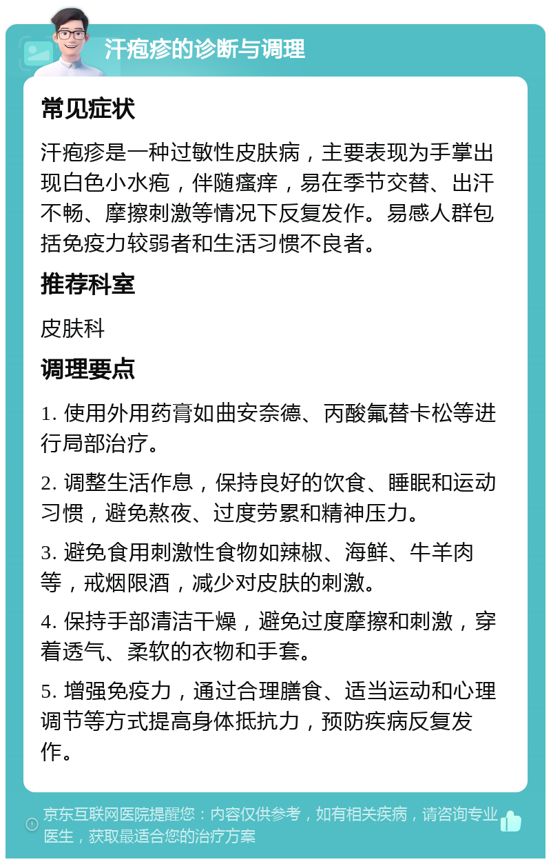 汗疱疹的诊断与调理 常见症状 汗疱疹是一种过敏性皮肤病，主要表现为手掌出现白色小水疱，伴随瘙痒，易在季节交替、出汗不畅、摩擦刺激等情况下反复发作。易感人群包括免疫力较弱者和生活习惯不良者。 推荐科室 皮肤科 调理要点 1. 使用外用药膏如曲安奈德、丙酸氟替卡松等进行局部治疗。 2. 调整生活作息，保持良好的饮食、睡眠和运动习惯，避免熬夜、过度劳累和精神压力。 3. 避免食用刺激性食物如辣椒、海鲜、牛羊肉等，戒烟限酒，减少对皮肤的刺激。 4. 保持手部清洁干燥，避免过度摩擦和刺激，穿着透气、柔软的衣物和手套。 5. 增强免疫力，通过合理膳食、适当运动和心理调节等方式提高身体抵抗力，预防疾病反复发作。