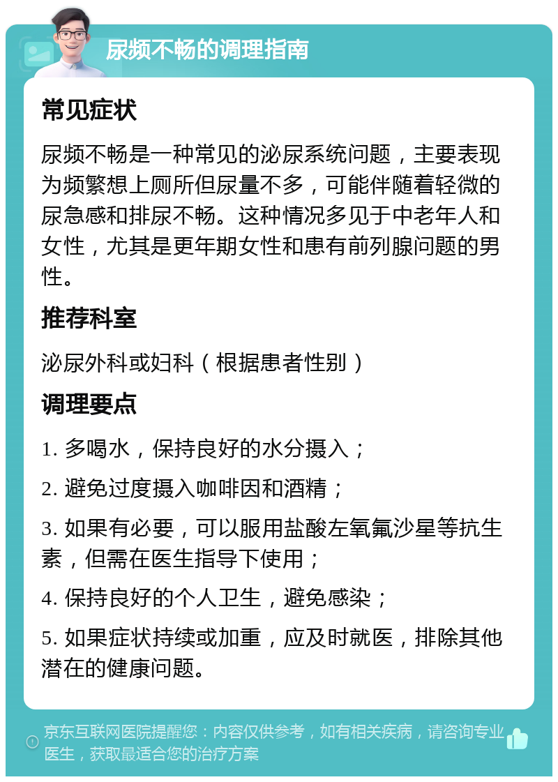 尿频不畅的调理指南 常见症状 尿频不畅是一种常见的泌尿系统问题，主要表现为频繁想上厕所但尿量不多，可能伴随着轻微的尿急感和排尿不畅。这种情况多见于中老年人和女性，尤其是更年期女性和患有前列腺问题的男性。 推荐科室 泌尿外科或妇科（根据患者性别） 调理要点 1. 多喝水，保持良好的水分摄入； 2. 避免过度摄入咖啡因和酒精； 3. 如果有必要，可以服用盐酸左氧氟沙星等抗生素，但需在医生指导下使用； 4. 保持良好的个人卫生，避免感染； 5. 如果症状持续或加重，应及时就医，排除其他潜在的健康问题。