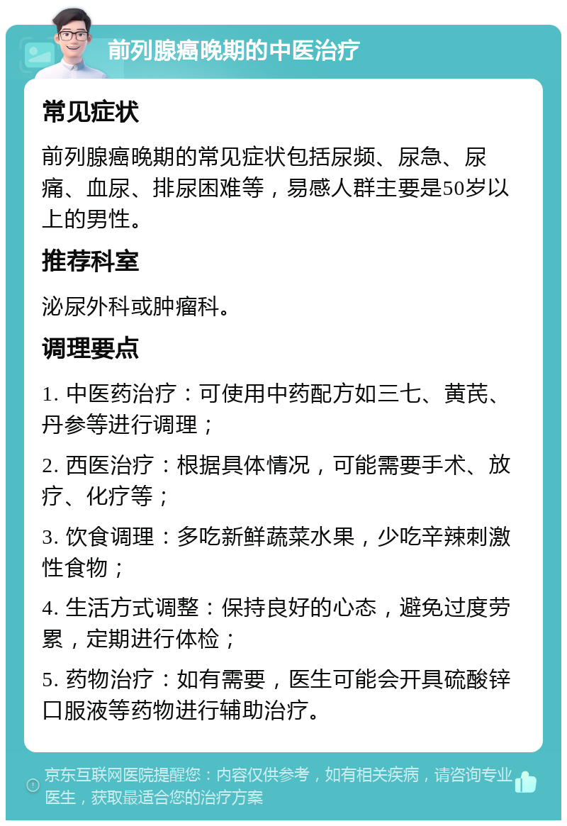 前列腺癌晚期的中医治疗 常见症状 前列腺癌晚期的常见症状包括尿频、尿急、尿痛、血尿、排尿困难等，易感人群主要是50岁以上的男性。 推荐科室 泌尿外科或肿瘤科。 调理要点 1. 中医药治疗：可使用中药配方如三七、黄芪、丹参等进行调理； 2. 西医治疗：根据具体情况，可能需要手术、放疗、化疗等； 3. 饮食调理：多吃新鲜蔬菜水果，少吃辛辣刺激性食物； 4. 生活方式调整：保持良好的心态，避免过度劳累，定期进行体检； 5. 药物治疗：如有需要，医生可能会开具硫酸锌口服液等药物进行辅助治疗。