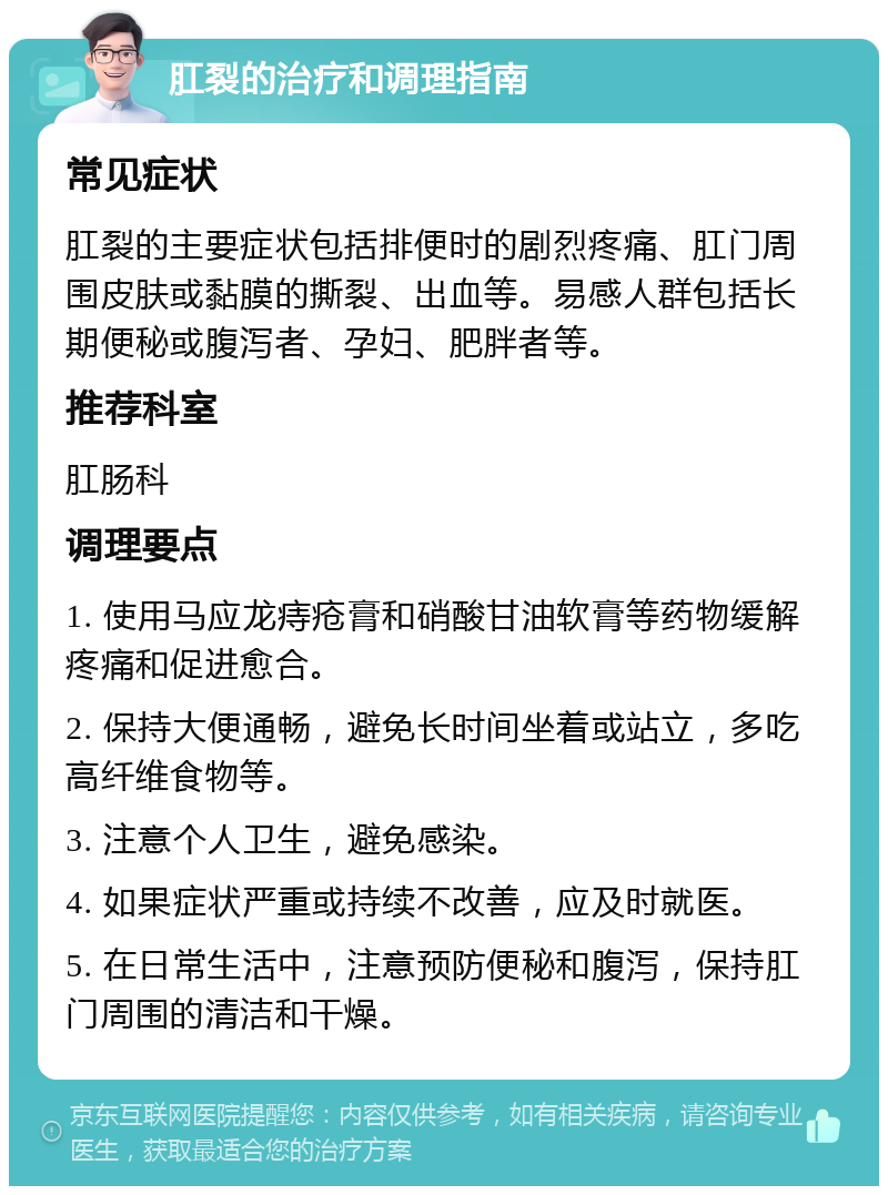 肛裂的治疗和调理指南 常见症状 肛裂的主要症状包括排便时的剧烈疼痛、肛门周围皮肤或黏膜的撕裂、出血等。易感人群包括长期便秘或腹泻者、孕妇、肥胖者等。 推荐科室 肛肠科 调理要点 1. 使用马应龙痔疮膏和硝酸甘油软膏等药物缓解疼痛和促进愈合。 2. 保持大便通畅，避免长时间坐着或站立，多吃高纤维食物等。 3. 注意个人卫生，避免感染。 4. 如果症状严重或持续不改善，应及时就医。 5. 在日常生活中，注意预防便秘和腹泻，保持肛门周围的清洁和干燥。