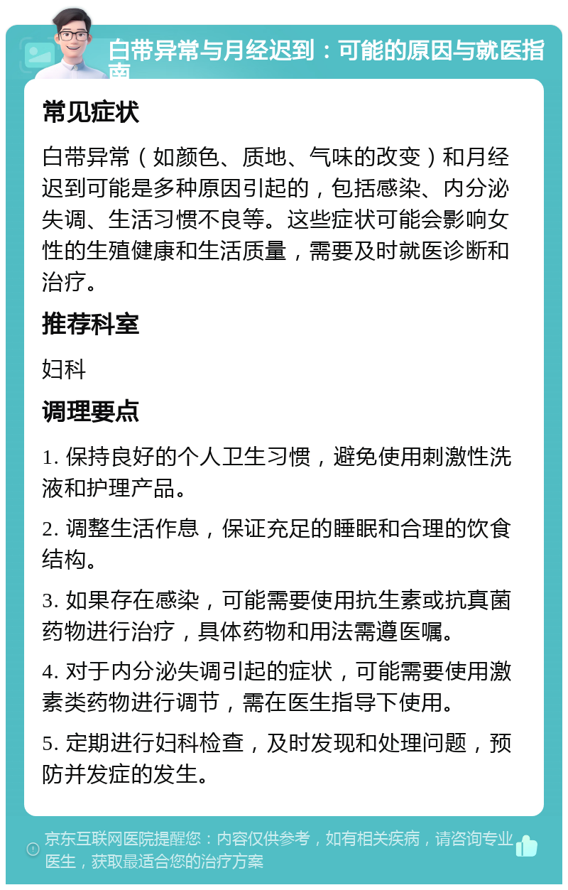 白带异常与月经迟到：可能的原因与就医指南 常见症状 白带异常（如颜色、质地、气味的改变）和月经迟到可能是多种原因引起的，包括感染、内分泌失调、生活习惯不良等。这些症状可能会影响女性的生殖健康和生活质量，需要及时就医诊断和治疗。 推荐科室 妇科 调理要点 1. 保持良好的个人卫生习惯，避免使用刺激性洗液和护理产品。 2. 调整生活作息，保证充足的睡眠和合理的饮食结构。 3. 如果存在感染，可能需要使用抗生素或抗真菌药物进行治疗，具体药物和用法需遵医嘱。 4. 对于内分泌失调引起的症状，可能需要使用激素类药物进行调节，需在医生指导下使用。 5. 定期进行妇科检查，及时发现和处理问题，预防并发症的发生。