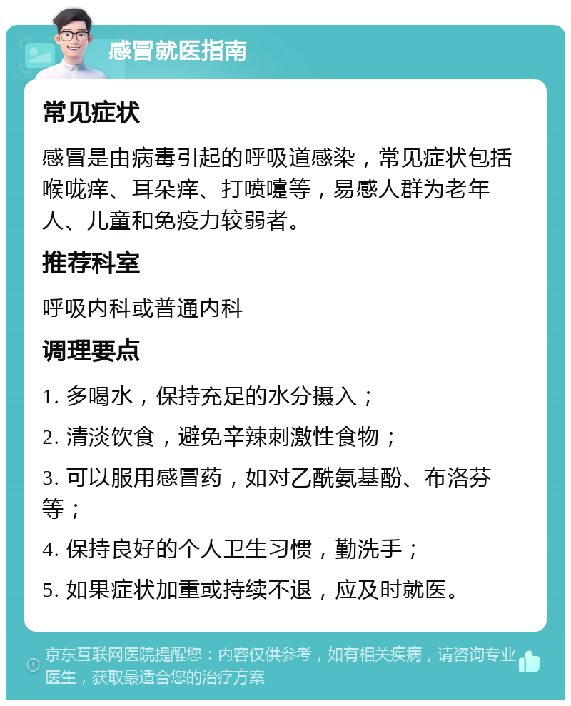 感冒就医指南 常见症状 感冒是由病毒引起的呼吸道感染，常见症状包括喉咙痒、耳朵痒、打喷嚏等，易感人群为老年人、儿童和免疫力较弱者。 推荐科室 呼吸内科或普通内科 调理要点 1. 多喝水，保持充足的水分摄入； 2. 清淡饮食，避免辛辣刺激性食物； 3. 可以服用感冒药，如对乙酰氨基酚、布洛芬等； 4. 保持良好的个人卫生习惯，勤洗手； 5. 如果症状加重或持续不退，应及时就医。