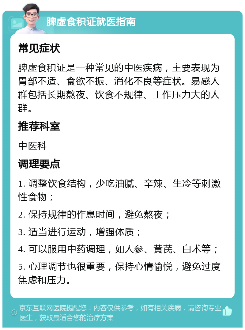 脾虚食积证就医指南 常见症状 脾虚食积证是一种常见的中医疾病，主要表现为胃部不适、食欲不振、消化不良等症状。易感人群包括长期熬夜、饮食不规律、工作压力大的人群。 推荐科室 中医科 调理要点 1. 调整饮食结构，少吃油腻、辛辣、生冷等刺激性食物； 2. 保持规律的作息时间，避免熬夜； 3. 适当进行运动，增强体质； 4. 可以服用中药调理，如人参、黄芪、白术等； 5. 心理调节也很重要，保持心情愉悦，避免过度焦虑和压力。