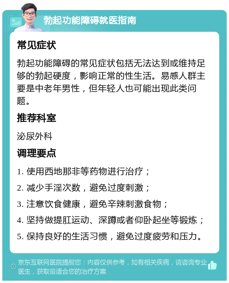 勃起功能障碍就医指南 常见症状 勃起功能障碍的常见症状包括无法达到或维持足够的勃起硬度，影响正常的性生活。易感人群主要是中老年男性，但年轻人也可能出现此类问题。 推荐科室 泌尿外科 调理要点 1. 使用西地那非等药物进行治疗； 2. 减少手淫次数，避免过度刺激； 3. 注意饮食健康，避免辛辣刺激食物； 4. 坚持做提肛运动、深蹲或者仰卧起坐等锻炼； 5. 保持良好的生活习惯，避免过度疲劳和压力。