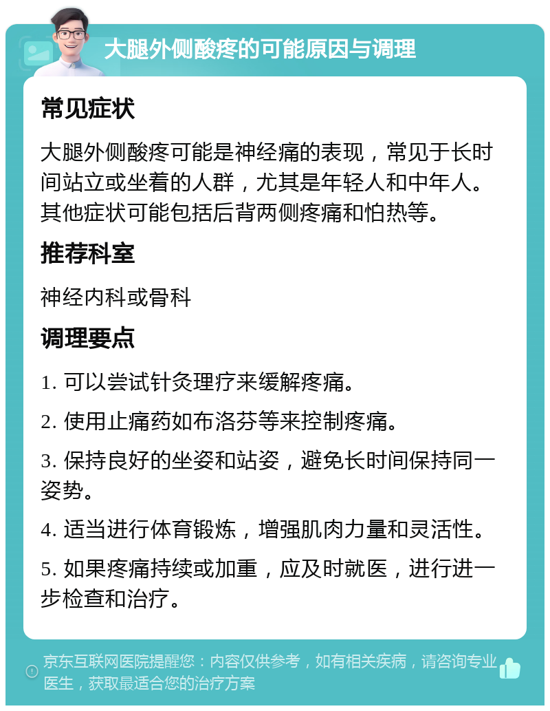 大腿外侧酸疼的可能原因与调理 常见症状 大腿外侧酸疼可能是神经痛的表现，常见于长时间站立或坐着的人群，尤其是年轻人和中年人。其他症状可能包括后背两侧疼痛和怕热等。 推荐科室 神经内科或骨科 调理要点 1. 可以尝试针灸理疗来缓解疼痛。 2. 使用止痛药如布洛芬等来控制疼痛。 3. 保持良好的坐姿和站姿，避免长时间保持同一姿势。 4. 适当进行体育锻炼，增强肌肉力量和灵活性。 5. 如果疼痛持续或加重，应及时就医，进行进一步检查和治疗。