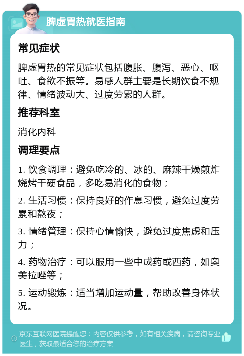 脾虚胃热就医指南 常见症状 脾虚胃热的常见症状包括腹胀、腹泻、恶心、呕吐、食欲不振等。易感人群主要是长期饮食不规律、情绪波动大、过度劳累的人群。 推荐科室 消化内科 调理要点 1. 饮食调理：避免吃冷的、冰的、麻辣干燥煎炸烧烤干硬食品，多吃易消化的食物； 2. 生活习惯：保持良好的作息习惯，避免过度劳累和熬夜； 3. 情绪管理：保持心情愉快，避免过度焦虑和压力； 4. 药物治疗：可以服用一些中成药或西药，如奥美拉唑等； 5. 运动锻炼：适当增加运动量，帮助改善身体状况。