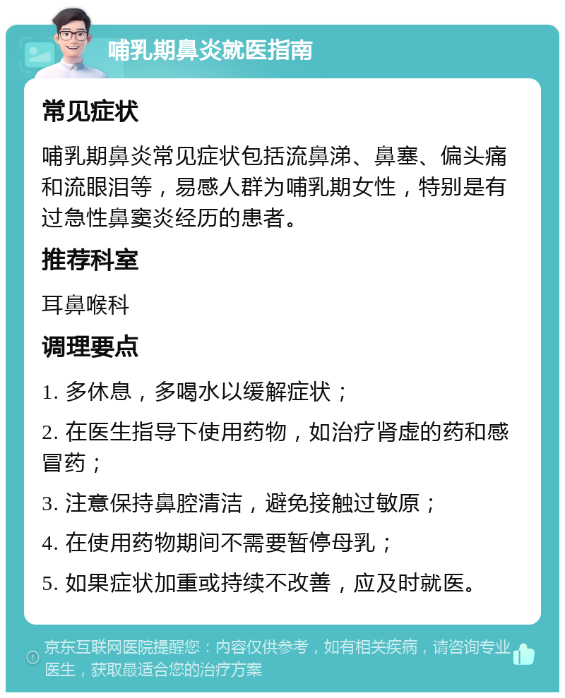 哺乳期鼻炎就医指南 常见症状 哺乳期鼻炎常见症状包括流鼻涕、鼻塞、偏头痛和流眼泪等，易感人群为哺乳期女性，特别是有过急性鼻窦炎经历的患者。 推荐科室 耳鼻喉科 调理要点 1. 多休息，多喝水以缓解症状； 2. 在医生指导下使用药物，如治疗肾虚的药和感冒药； 3. 注意保持鼻腔清洁，避免接触过敏原； 4. 在使用药物期间不需要暂停母乳； 5. 如果症状加重或持续不改善，应及时就医。