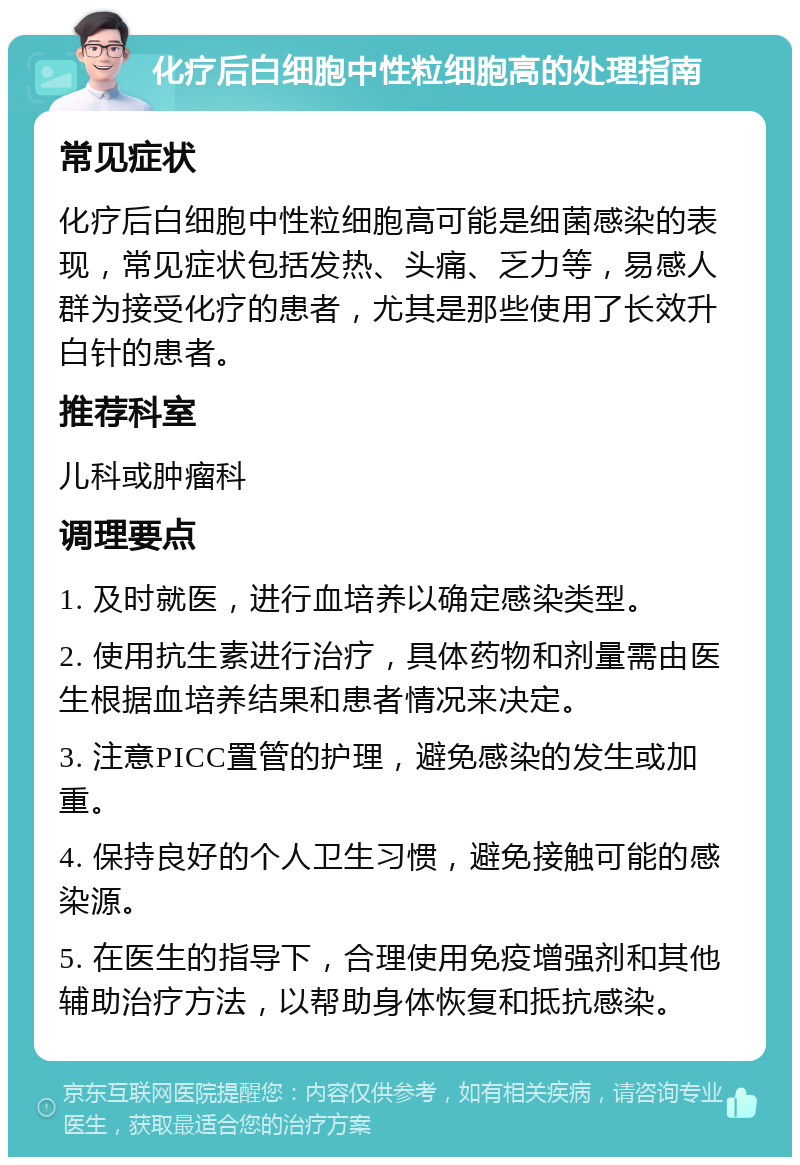 化疗后白细胞中性粒细胞高的处理指南 常见症状 化疗后白细胞中性粒细胞高可能是细菌感染的表现，常见症状包括发热、头痛、乏力等，易感人群为接受化疗的患者，尤其是那些使用了长效升白针的患者。 推荐科室 儿科或肿瘤科 调理要点 1. 及时就医，进行血培养以确定感染类型。 2. 使用抗生素进行治疗，具体药物和剂量需由医生根据血培养结果和患者情况来决定。 3. 注意PICC置管的护理，避免感染的发生或加重。 4. 保持良好的个人卫生习惯，避免接触可能的感染源。 5. 在医生的指导下，合理使用免疫增强剂和其他辅助治疗方法，以帮助身体恢复和抵抗感染。