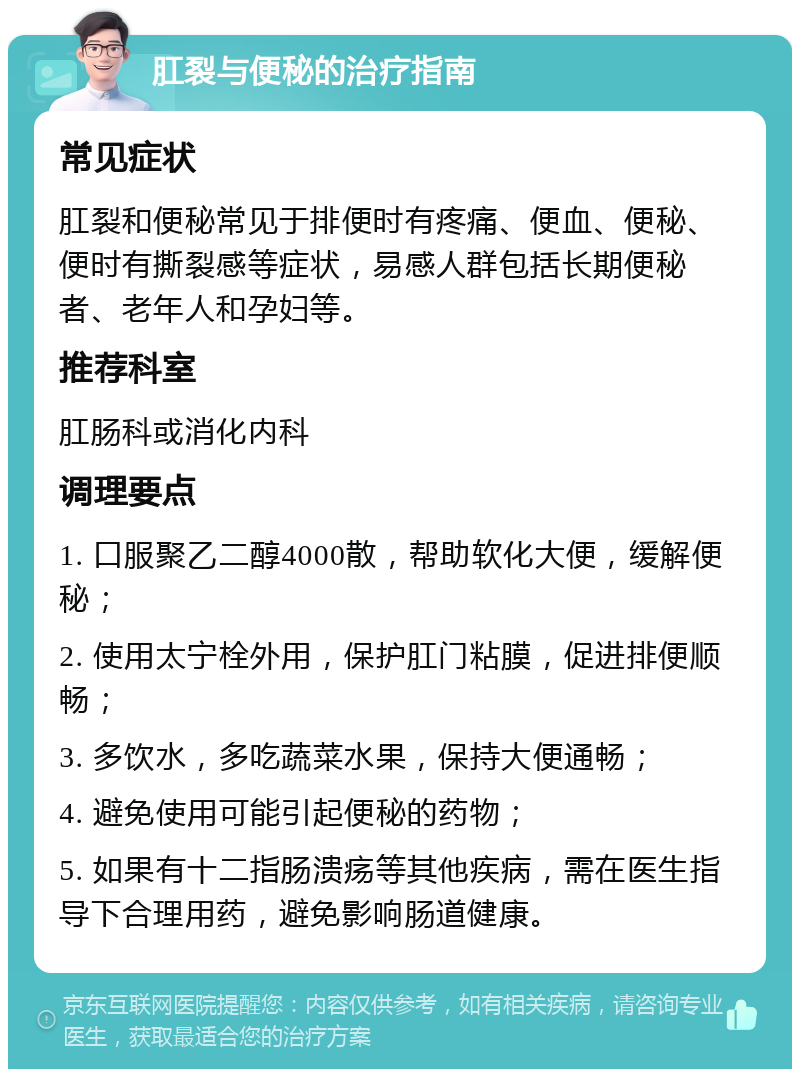 肛裂与便秘的治疗指南 常见症状 肛裂和便秘常见于排便时有疼痛、便血、便秘、便时有撕裂感等症状，易感人群包括长期便秘者、老年人和孕妇等。 推荐科室 肛肠科或消化内科 调理要点 1. 口服聚乙二醇4000散，帮助软化大便，缓解便秘； 2. 使用太宁栓外用，保护肛门粘膜，促进排便顺畅； 3. 多饮水，多吃蔬菜水果，保持大便通畅； 4. 避免使用可能引起便秘的药物； 5. 如果有十二指肠溃疡等其他疾病，需在医生指导下合理用药，避免影响肠道健康。