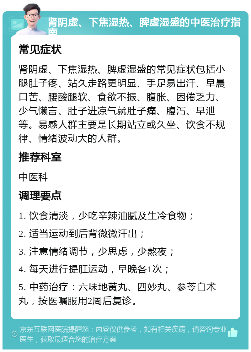 肾阴虚、下焦湿热、脾虚湿盛的中医治疗指南 常见症状 肾阴虚、下焦湿热、脾虚湿盛的常见症状包括小腿肚子疼、站久走路更明显、手足易出汗、早晨口苦、腰酸腿软、食欲不振、腹胀、困倦乏力、少气懒言、肚子进凉气就肚子痛、腹泻、早泄等。易感人群主要是长期站立或久坐、饮食不规律、情绪波动大的人群。 推荐科室 中医科 调理要点 1. 饮食清淡，少吃辛辣油腻及生冷食物； 2. 适当运动到后背微微汗出； 3. 注意情绪调节，少思虑，少熬夜； 4. 每天进行提肛运动，早晚各1次； 5. 中药治疗：六味地黄丸、四妙丸、参苓白术丸，按医嘱服用2周后复诊。