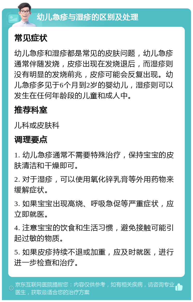 幼儿急疹与湿疹的区别及处理 常见症状 幼儿急疹和湿疹都是常见的皮肤问题，幼儿急疹通常伴随发烧，皮疹出现在发烧退后，而湿疹则没有明显的发烧前兆，皮疹可能会反复出现。幼儿急疹多见于6个月到2岁的婴幼儿，湿疹则可以发生在任何年龄段的儿童和成人中。 推荐科室 儿科或皮肤科 调理要点 1. 幼儿急疹通常不需要特殊治疗，保持宝宝的皮肤清洁和干燥即可。 2. 对于湿疹，可以使用氧化锌乳膏等外用药物来缓解症状。 3. 如果宝宝出现高烧、呼吸急促等严重症状，应立即就医。 4. 注意宝宝的饮食和生活习惯，避免接触可能引起过敏的物质。 5. 如果皮疹持续不退或加重，应及时就医，进行进一步检查和治疗。