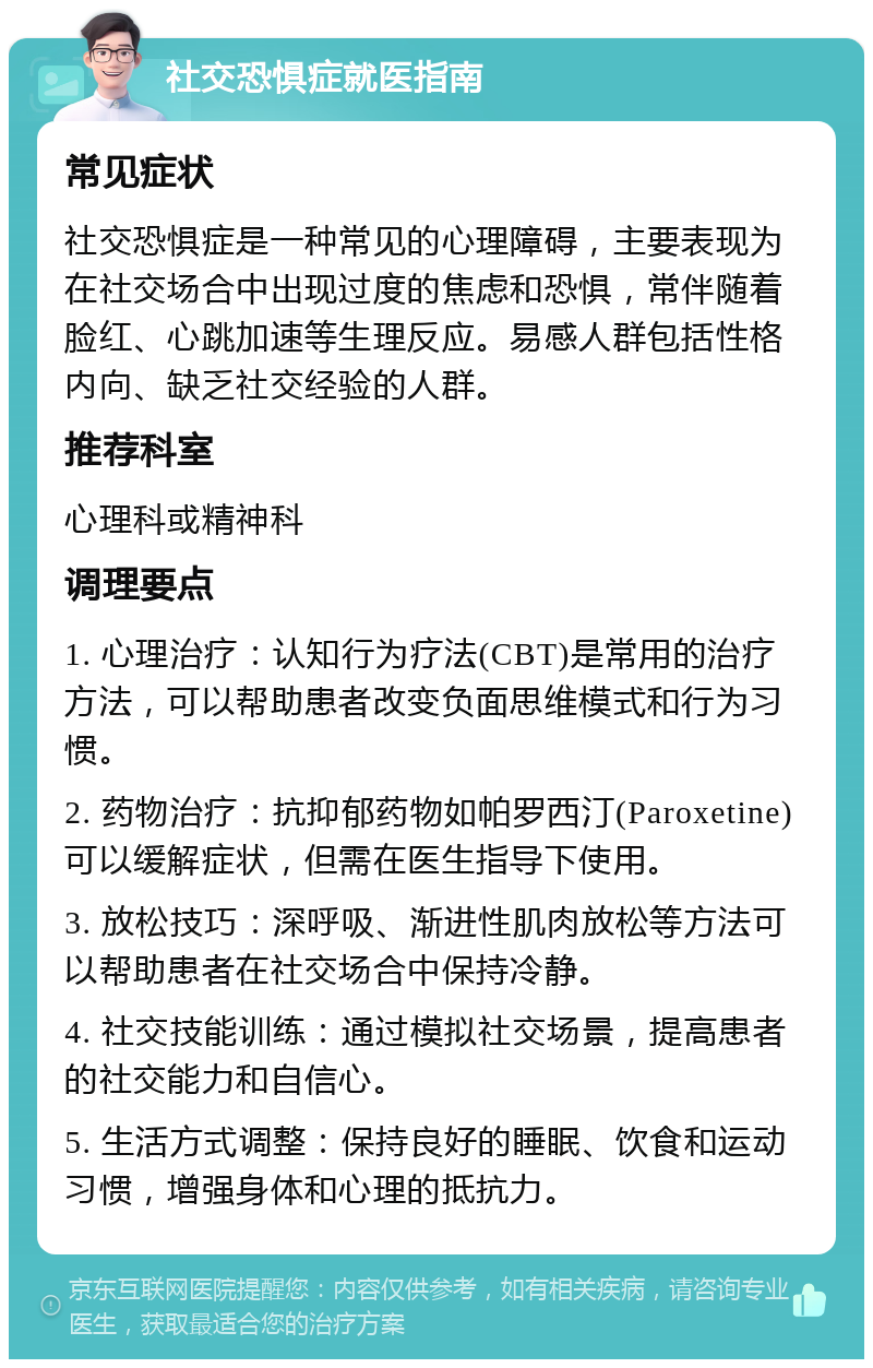 社交恐惧症就医指南 常见症状 社交恐惧症是一种常见的心理障碍，主要表现为在社交场合中出现过度的焦虑和恐惧，常伴随着脸红、心跳加速等生理反应。易感人群包括性格内向、缺乏社交经验的人群。 推荐科室 心理科或精神科 调理要点 1. 心理治疗：认知行为疗法(CBT)是常用的治疗方法，可以帮助患者改变负面思维模式和行为习惯。 2. 药物治疗：抗抑郁药物如帕罗西汀(Paroxetine)可以缓解症状，但需在医生指导下使用。 3. 放松技巧：深呼吸、渐进性肌肉放松等方法可以帮助患者在社交场合中保持冷静。 4. 社交技能训练：通过模拟社交场景，提高患者的社交能力和自信心。 5. 生活方式调整：保持良好的睡眠、饮食和运动习惯，增强身体和心理的抵抗力。