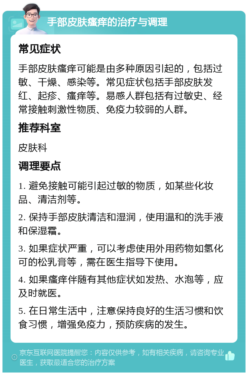 手部皮肤瘙痒的治疗与调理 常见症状 手部皮肤瘙痒可能是由多种原因引起的，包括过敏、干燥、感染等。常见症状包括手部皮肤发红、起疹、瘙痒等。易感人群包括有过敏史、经常接触刺激性物质、免疫力较弱的人群。 推荐科室 皮肤科 调理要点 1. 避免接触可能引起过敏的物质，如某些化妆品、清洁剂等。 2. 保持手部皮肤清洁和湿润，使用温和的洗手液和保湿霜。 3. 如果症状严重，可以考虑使用外用药物如氢化可的松乳膏等，需在医生指导下使用。 4. 如果瘙痒伴随有其他症状如发热、水泡等，应及时就医。 5. 在日常生活中，注意保持良好的生活习惯和饮食习惯，增强免疫力，预防疾病的发生。