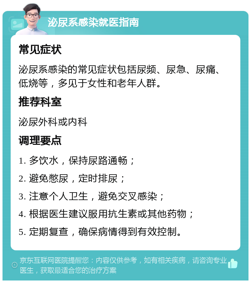 泌尿系感染就医指南 常见症状 泌尿系感染的常见症状包括尿频、尿急、尿痛、低烧等，多见于女性和老年人群。 推荐科室 泌尿外科或内科 调理要点 1. 多饮水，保持尿路通畅； 2. 避免憋尿，定时排尿； 3. 注意个人卫生，避免交叉感染； 4. 根据医生建议服用抗生素或其他药物； 5. 定期复查，确保病情得到有效控制。