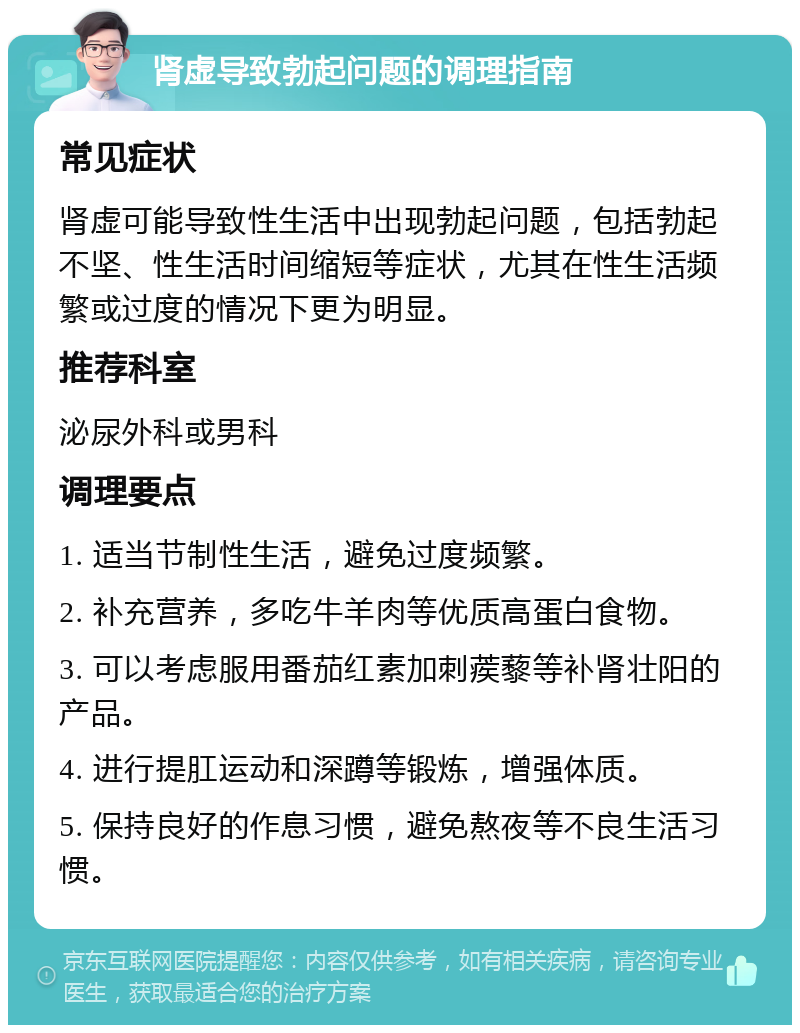 肾虚导致勃起问题的调理指南 常见症状 肾虚可能导致性生活中出现勃起问题，包括勃起不坚、性生活时间缩短等症状，尤其在性生活频繁或过度的情况下更为明显。 推荐科室 泌尿外科或男科 调理要点 1. 适当节制性生活，避免过度频繁。 2. 补充营养，多吃牛羊肉等优质高蛋白食物。 3. 可以考虑服用番茄红素加刺蒺藜等补肾壮阳的产品。 4. 进行提肛运动和深蹲等锻炼，增强体质。 5. 保持良好的作息习惯，避免熬夜等不良生活习惯。