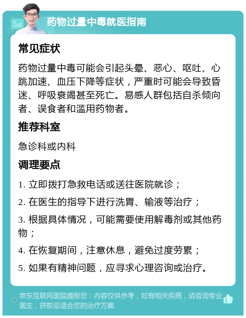 药物过量中毒就医指南 常见症状 药物过量中毒可能会引起头晕、恶心、呕吐、心跳加速、血压下降等症状，严重时可能会导致昏迷、呼吸衰竭甚至死亡。易感人群包括自杀倾向者、误食者和滥用药物者。 推荐科室 急诊科或内科 调理要点 1. 立即拨打急救电话或送往医院就诊； 2. 在医生的指导下进行洗胃、输液等治疗； 3. 根据具体情况，可能需要使用解毒剂或其他药物； 4. 在恢复期间，注意休息，避免过度劳累； 5. 如果有精神问题，应寻求心理咨询或治疗。