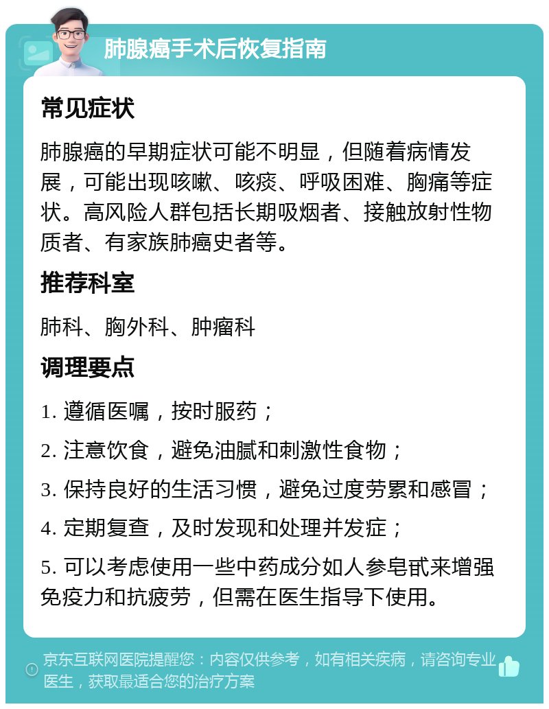 肺腺癌手术后恢复指南 常见症状 肺腺癌的早期症状可能不明显，但随着病情发展，可能出现咳嗽、咳痰、呼吸困难、胸痛等症状。高风险人群包括长期吸烟者、接触放射性物质者、有家族肺癌史者等。 推荐科室 肺科、胸外科、肿瘤科 调理要点 1. 遵循医嘱，按时服药； 2. 注意饮食，避免油腻和刺激性食物； 3. 保持良好的生活习惯，避免过度劳累和感冒； 4. 定期复查，及时发现和处理并发症； 5. 可以考虑使用一些中药成分如人参皂甙来增强免疫力和抗疲劳，但需在医生指导下使用。