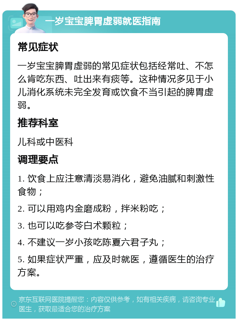 一岁宝宝脾胃虚弱就医指南 常见症状 一岁宝宝脾胃虚弱的常见症状包括经常吐、不怎么肯吃东西、吐出来有痰等。这种情况多见于小儿消化系统未完全发育或饮食不当引起的脾胃虚弱。 推荐科室 儿科或中医科 调理要点 1. 饮食上应注意清淡易消化，避免油腻和刺激性食物； 2. 可以用鸡内金磨成粉，拌米粉吃； 3. 也可以吃参苓白术颗粒； 4. 不建议一岁小孩吃陈夏六君子丸； 5. 如果症状严重，应及时就医，遵循医生的治疗方案。