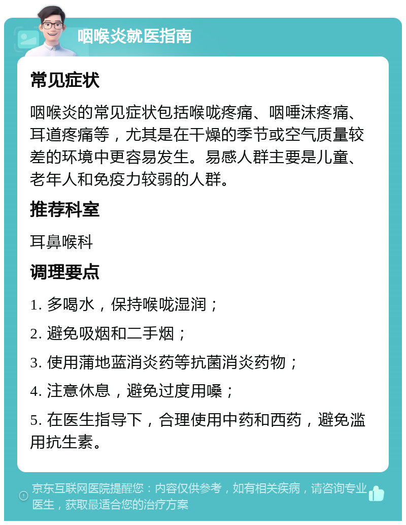 咽喉炎就医指南 常见症状 咽喉炎的常见症状包括喉咙疼痛、咽唾沫疼痛、耳道疼痛等，尤其是在干燥的季节或空气质量较差的环境中更容易发生。易感人群主要是儿童、老年人和免疫力较弱的人群。 推荐科室 耳鼻喉科 调理要点 1. 多喝水，保持喉咙湿润； 2. 避免吸烟和二手烟； 3. 使用蒲地蓝消炎药等抗菌消炎药物； 4. 注意休息，避免过度用嗓； 5. 在医生指导下，合理使用中药和西药，避免滥用抗生素。