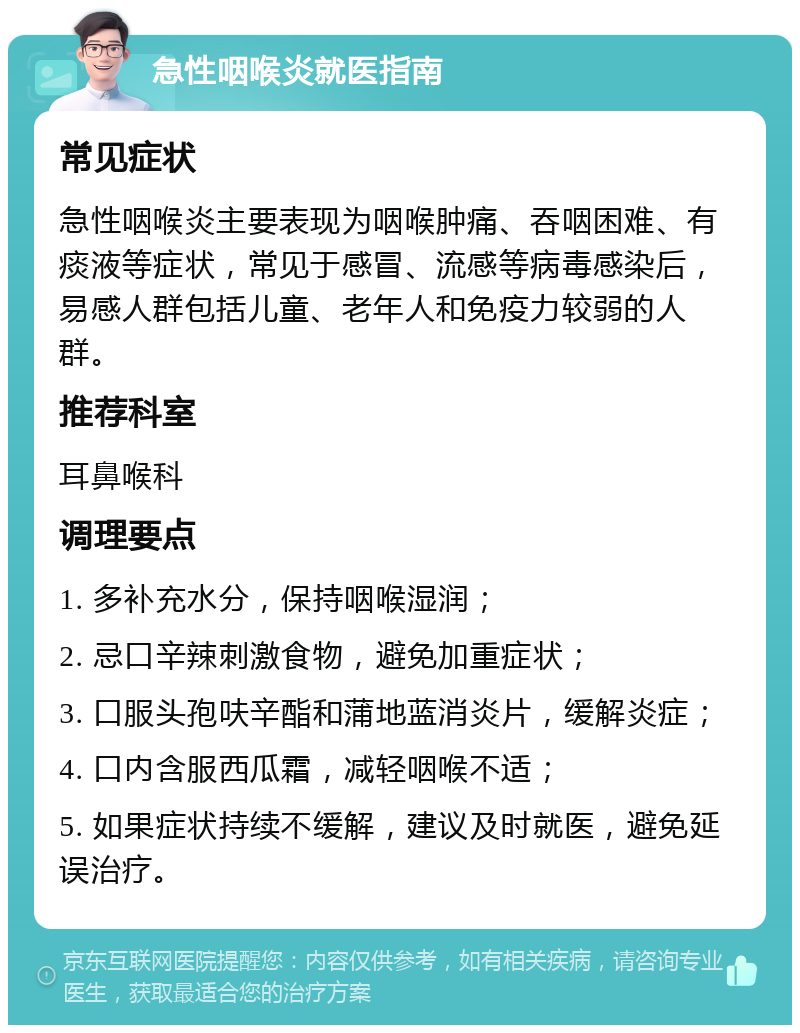 急性咽喉炎就医指南 常见症状 急性咽喉炎主要表现为咽喉肿痛、吞咽困难、有痰液等症状，常见于感冒、流感等病毒感染后，易感人群包括儿童、老年人和免疫力较弱的人群。 推荐科室 耳鼻喉科 调理要点 1. 多补充水分，保持咽喉湿润； 2. 忌口辛辣刺激食物，避免加重症状； 3. 口服头孢呋辛酯和蒲地蓝消炎片，缓解炎症； 4. 口内含服西瓜霜，减轻咽喉不适； 5. 如果症状持续不缓解，建议及时就医，避免延误治疗。