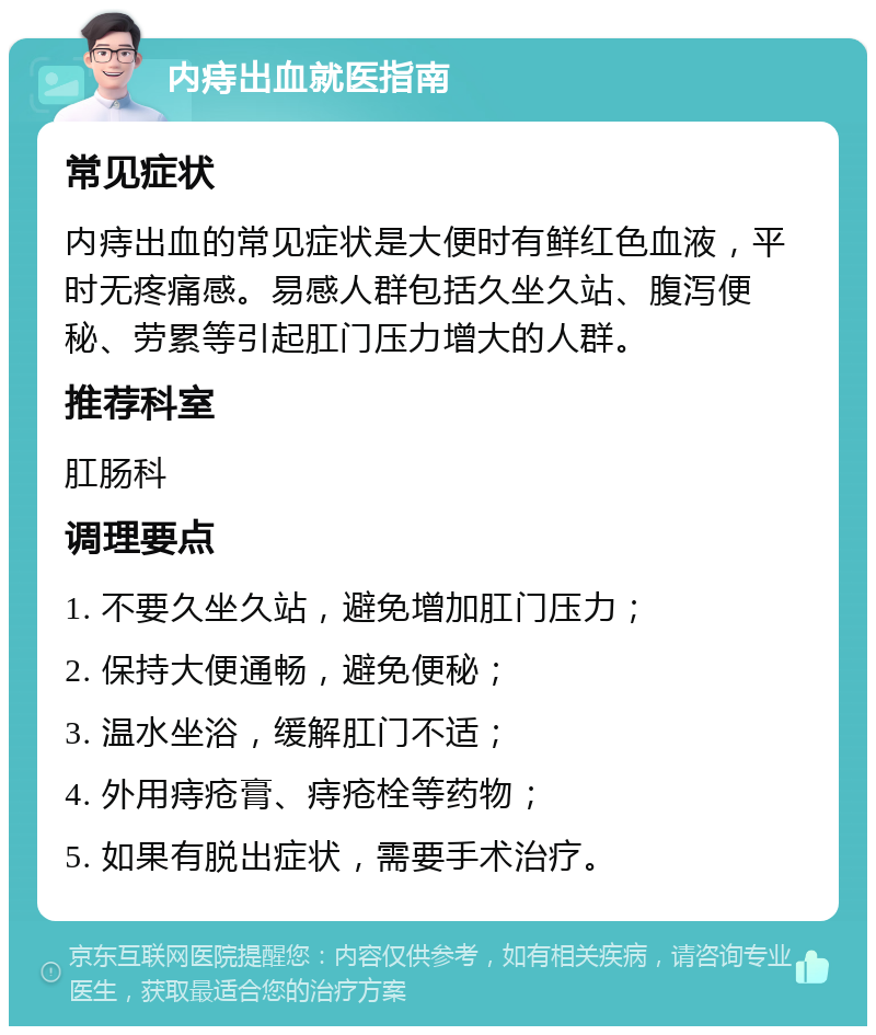 内痔出血就医指南 常见症状 内痔出血的常见症状是大便时有鲜红色血液，平时无疼痛感。易感人群包括久坐久站、腹泻便秘、劳累等引起肛门压力增大的人群。 推荐科室 肛肠科 调理要点 1. 不要久坐久站，避免增加肛门压力； 2. 保持大便通畅，避免便秘； 3. 温水坐浴，缓解肛门不适； 4. 外用痔疮膏、痔疮栓等药物； 5. 如果有脱出症状，需要手术治疗。