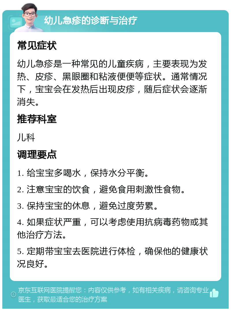 幼儿急疹的诊断与治疗 常见症状 幼儿急疹是一种常见的儿童疾病，主要表现为发热、皮疹、黑眼圈和粘液便便等症状。通常情况下，宝宝会在发热后出现皮疹，随后症状会逐渐消失。 推荐科室 儿科 调理要点 1. 给宝宝多喝水，保持水分平衡。 2. 注意宝宝的饮食，避免食用刺激性食物。 3. 保持宝宝的休息，避免过度劳累。 4. 如果症状严重，可以考虑使用抗病毒药物或其他治疗方法。 5. 定期带宝宝去医院进行体检，确保他的健康状况良好。