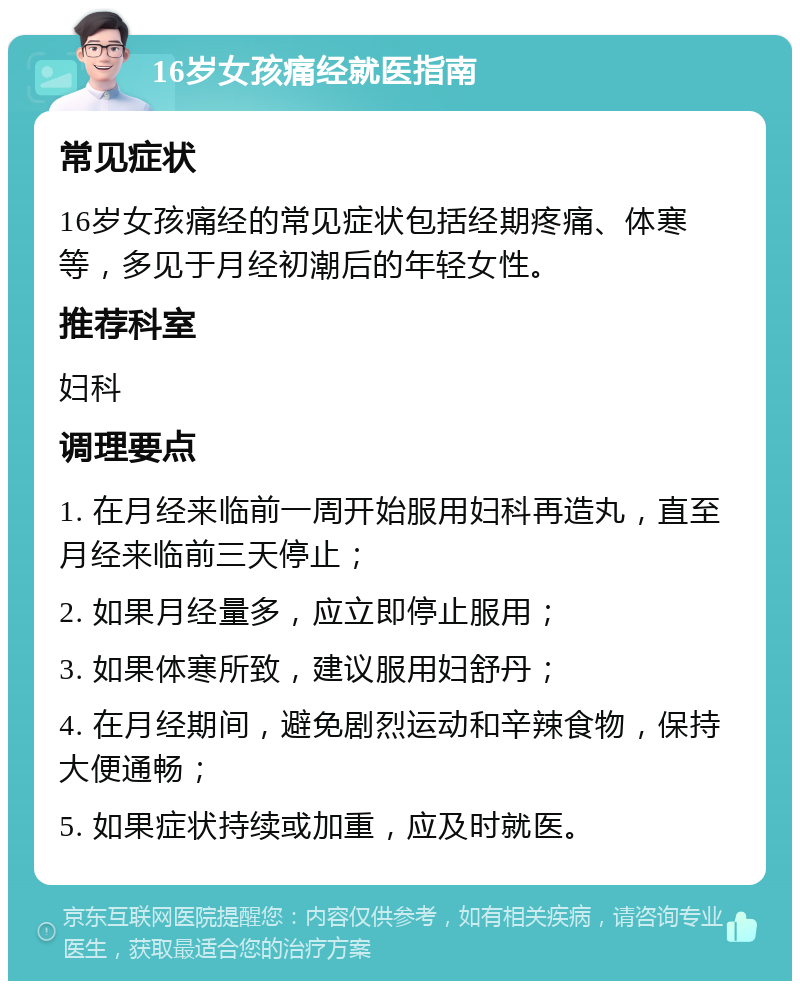 16岁女孩痛经就医指南 常见症状 16岁女孩痛经的常见症状包括经期疼痛、体寒等，多见于月经初潮后的年轻女性。 推荐科室 妇科 调理要点 1. 在月经来临前一周开始服用妇科再造丸，直至月经来临前三天停止； 2. 如果月经量多，应立即停止服用； 3. 如果体寒所致，建议服用妇舒丹； 4. 在月经期间，避免剧烈运动和辛辣食物，保持大便通畅； 5. 如果症状持续或加重，应及时就医。