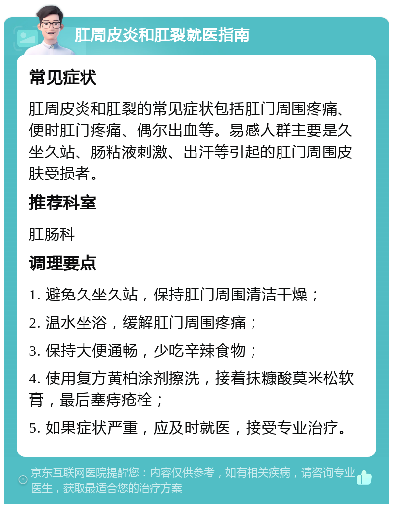 肛周皮炎和肛裂就医指南 常见症状 肛周皮炎和肛裂的常见症状包括肛门周围疼痛、便时肛门疼痛、偶尔出血等。易感人群主要是久坐久站、肠粘液刺激、出汗等引起的肛门周围皮肤受损者。 推荐科室 肛肠科 调理要点 1. 避免久坐久站，保持肛门周围清洁干燥； 2. 温水坐浴，缓解肛门周围疼痛； 3. 保持大便通畅，少吃辛辣食物； 4. 使用复方黄柏涂剂擦洗，接着抹糠酸莫米松软膏，最后塞痔疮栓； 5. 如果症状严重，应及时就医，接受专业治疗。