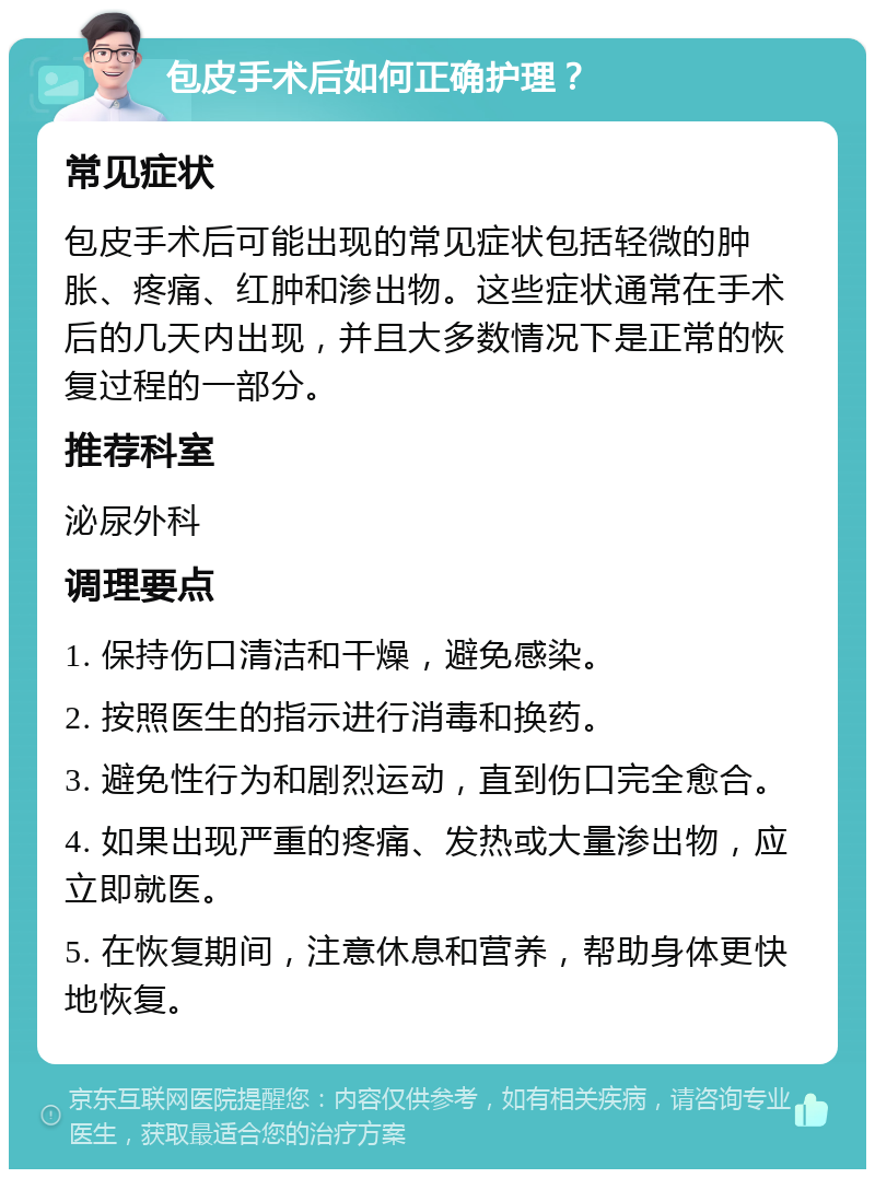 包皮手术后如何正确护理？ 常见症状 包皮手术后可能出现的常见症状包括轻微的肿胀、疼痛、红肿和渗出物。这些症状通常在手术后的几天内出现，并且大多数情况下是正常的恢复过程的一部分。 推荐科室 泌尿外科 调理要点 1. 保持伤口清洁和干燥，避免感染。 2. 按照医生的指示进行消毒和换药。 3. 避免性行为和剧烈运动，直到伤口完全愈合。 4. 如果出现严重的疼痛、发热或大量渗出物，应立即就医。 5. 在恢复期间，注意休息和营养，帮助身体更快地恢复。