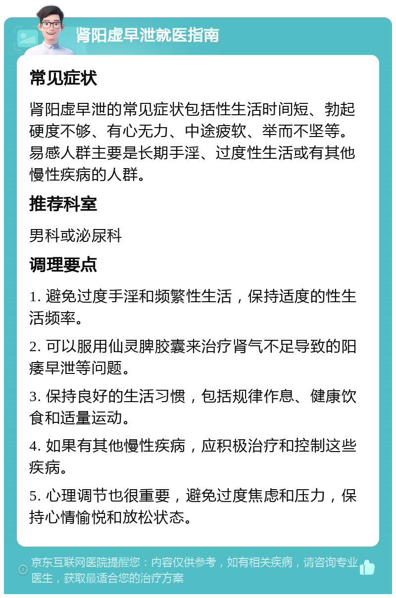 肾阳虚早泄就医指南 常见症状 肾阳虚早泄的常见症状包括性生活时间短、勃起硬度不够、有心无力、中途疲软、举而不坚等。易感人群主要是长期手淫、过度性生活或有其他慢性疾病的人群。 推荐科室 男科或泌尿科 调理要点 1. 避免过度手淫和频繁性生活，保持适度的性生活频率。 2. 可以服用仙灵脾胶囊来治疗肾气不足导致的阳痿早泄等问题。 3. 保持良好的生活习惯，包括规律作息、健康饮食和适量运动。 4. 如果有其他慢性疾病，应积极治疗和控制这些疾病。 5. 心理调节也很重要，避免过度焦虑和压力，保持心情愉悦和放松状态。