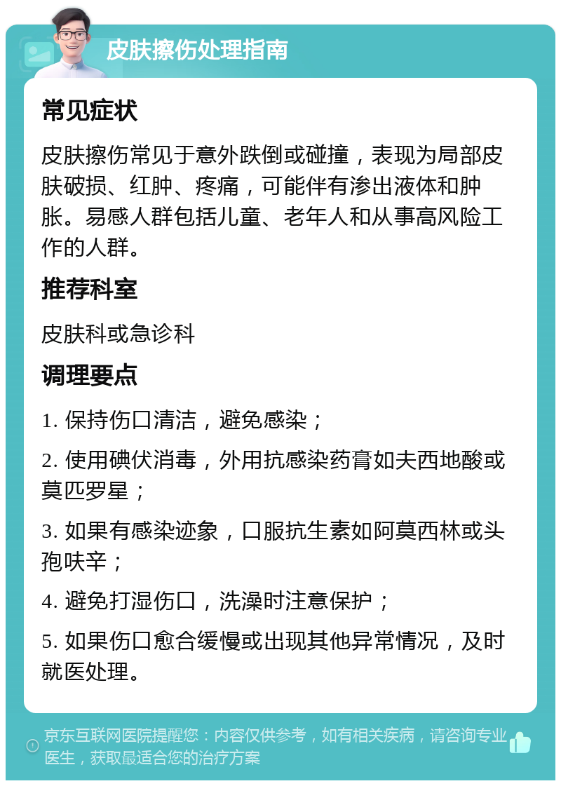 皮肤擦伤处理指南 常见症状 皮肤擦伤常见于意外跌倒或碰撞，表现为局部皮肤破损、红肿、疼痛，可能伴有渗出液体和肿胀。易感人群包括儿童、老年人和从事高风险工作的人群。 推荐科室 皮肤科或急诊科 调理要点 1. 保持伤口清洁，避免感染； 2. 使用碘伏消毒，外用抗感染药膏如夫西地酸或莫匹罗星； 3. 如果有感染迹象，口服抗生素如阿莫西林或头孢呋辛； 4. 避免打湿伤口，洗澡时注意保护； 5. 如果伤口愈合缓慢或出现其他异常情况，及时就医处理。