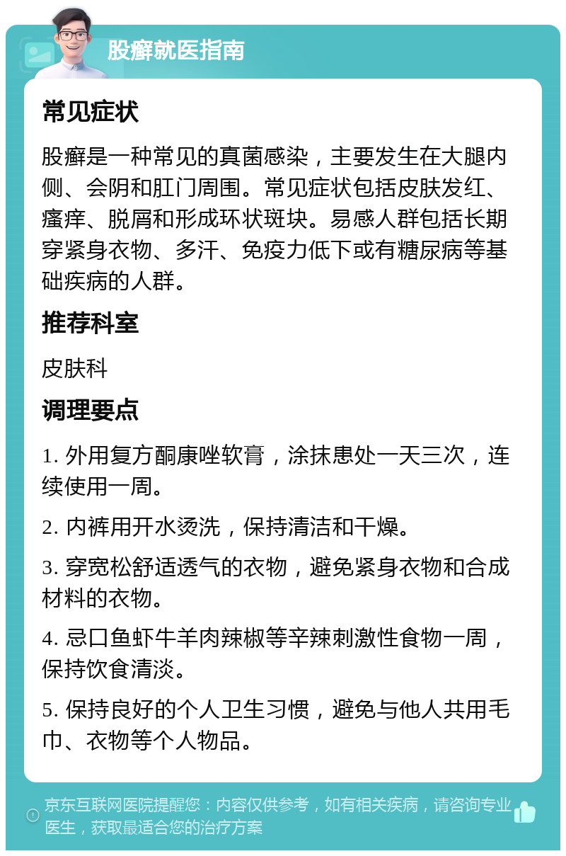 股癣就医指南 常见症状 股癣是一种常见的真菌感染，主要发生在大腿内侧、会阴和肛门周围。常见症状包括皮肤发红、瘙痒、脱屑和形成环状斑块。易感人群包括长期穿紧身衣物、多汗、免疫力低下或有糖尿病等基础疾病的人群。 推荐科室 皮肤科 调理要点 1. 外用复方酮康唑软膏，涂抹患处一天三次，连续使用一周。 2. 内裤用开水烫洗，保持清洁和干燥。 3. 穿宽松舒适透气的衣物，避免紧身衣物和合成材料的衣物。 4. 忌口鱼虾牛羊肉辣椒等辛辣刺激性食物一周，保持饮食清淡。 5. 保持良好的个人卫生习惯，避免与他人共用毛巾、衣物等个人物品。