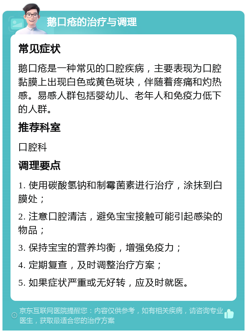 鹅口疮的治疗与调理 常见症状 鹅口疮是一种常见的口腔疾病，主要表现为口腔黏膜上出现白色或黄色斑块，伴随着疼痛和灼热感。易感人群包括婴幼儿、老年人和免疫力低下的人群。 推荐科室 口腔科 调理要点 1. 使用碳酸氢钠和制霉菌素进行治疗，涂抹到白膜处； 2. 注意口腔清洁，避免宝宝接触可能引起感染的物品； 3. 保持宝宝的营养均衡，增强免疫力； 4. 定期复查，及时调整治疗方案； 5. 如果症状严重或无好转，应及时就医。