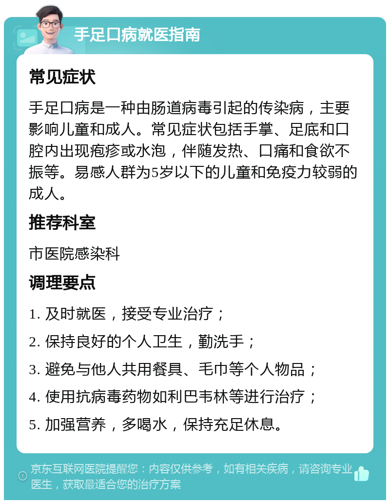 手足口病就医指南 常见症状 手足口病是一种由肠道病毒引起的传染病，主要影响儿童和成人。常见症状包括手掌、足底和口腔内出现疱疹或水泡，伴随发热、口痛和食欲不振等。易感人群为5岁以下的儿童和免疫力较弱的成人。 推荐科室 市医院感染科 调理要点 1. 及时就医，接受专业治疗； 2. 保持良好的个人卫生，勤洗手； 3. 避免与他人共用餐具、毛巾等个人物品； 4. 使用抗病毒药物如利巴韦林等进行治疗； 5. 加强营养，多喝水，保持充足休息。