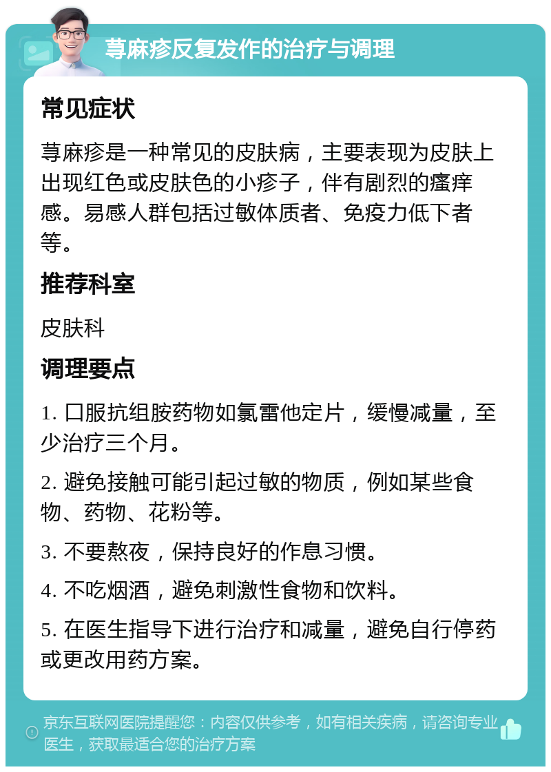 荨麻疹反复发作的治疗与调理 常见症状 荨麻疹是一种常见的皮肤病，主要表现为皮肤上出现红色或皮肤色的小疹子，伴有剧烈的瘙痒感。易感人群包括过敏体质者、免疫力低下者等。 推荐科室 皮肤科 调理要点 1. 口服抗组胺药物如氯雷他定片，缓慢减量，至少治疗三个月。 2. 避免接触可能引起过敏的物质，例如某些食物、药物、花粉等。 3. 不要熬夜，保持良好的作息习惯。 4. 不吃烟酒，避免刺激性食物和饮料。 5. 在医生指导下进行治疗和减量，避免自行停药或更改用药方案。