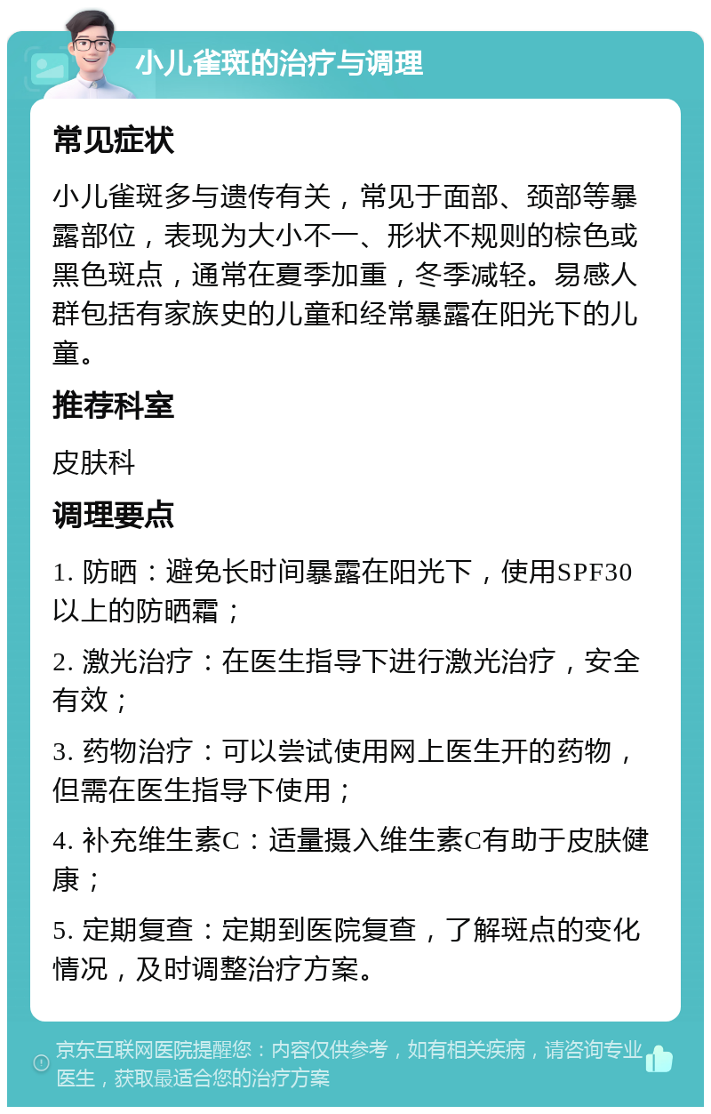 小儿雀斑的治疗与调理 常见症状 小儿雀斑多与遗传有关，常见于面部、颈部等暴露部位，表现为大小不一、形状不规则的棕色或黑色斑点，通常在夏季加重，冬季减轻。易感人群包括有家族史的儿童和经常暴露在阳光下的儿童。 推荐科室 皮肤科 调理要点 1. 防晒：避免长时间暴露在阳光下，使用SPF30以上的防晒霜； 2. 激光治疗：在医生指导下进行激光治疗，安全有效； 3. 药物治疗：可以尝试使用网上医生开的药物，但需在医生指导下使用； 4. 补充维生素C：适量摄入维生素C有助于皮肤健康； 5. 定期复查：定期到医院复查，了解斑点的变化情况，及时调整治疗方案。