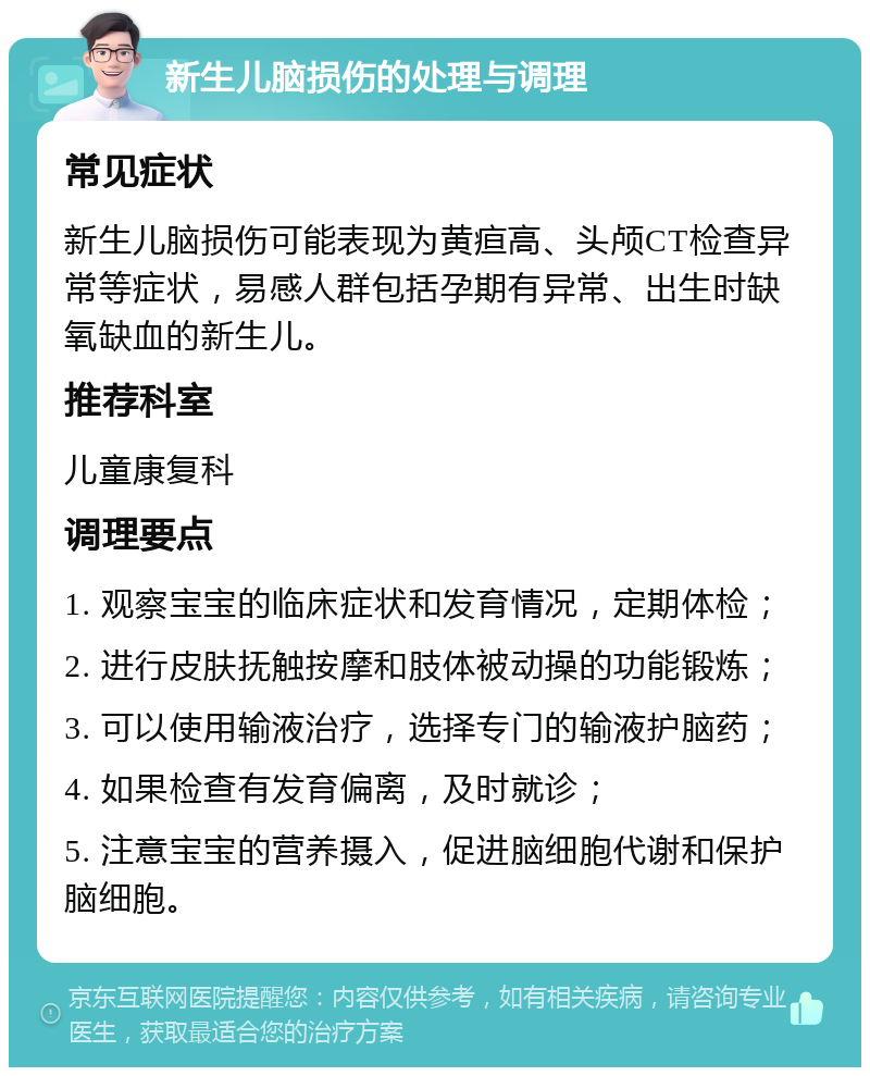 新生儿脑损伤的处理与调理 常见症状 新生儿脑损伤可能表现为黄疸高、头颅CT检查异常等症状，易感人群包括孕期有异常、出生时缺氧缺血的新生儿。 推荐科室 儿童康复科 调理要点 1. 观察宝宝的临床症状和发育情况，定期体检； 2. 进行皮肤抚触按摩和肢体被动操的功能锻炼； 3. 可以使用输液治疗，选择专门的输液护脑药； 4. 如果检查有发育偏离，及时就诊； 5. 注意宝宝的营养摄入，促进脑细胞代谢和保护脑细胞。