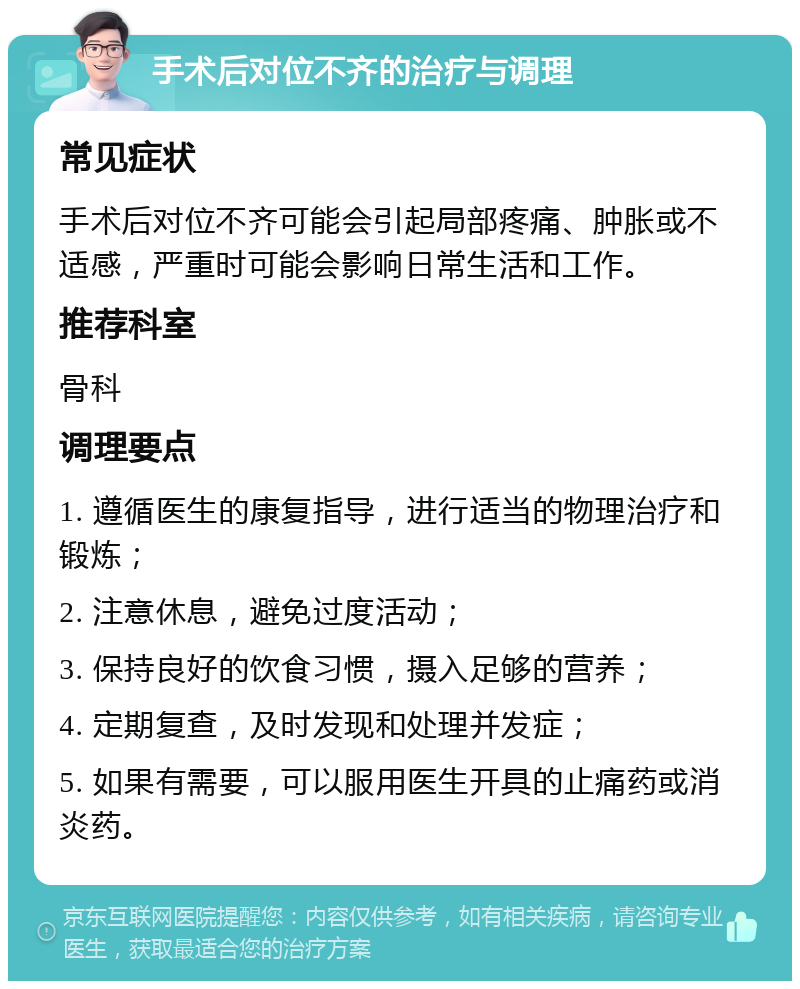 手术后对位不齐的治疗与调理 常见症状 手术后对位不齐可能会引起局部疼痛、肿胀或不适感，严重时可能会影响日常生活和工作。 推荐科室 骨科 调理要点 1. 遵循医生的康复指导，进行适当的物理治疗和锻炼； 2. 注意休息，避免过度活动； 3. 保持良好的饮食习惯，摄入足够的营养； 4. 定期复查，及时发现和处理并发症； 5. 如果有需要，可以服用医生开具的止痛药或消炎药。