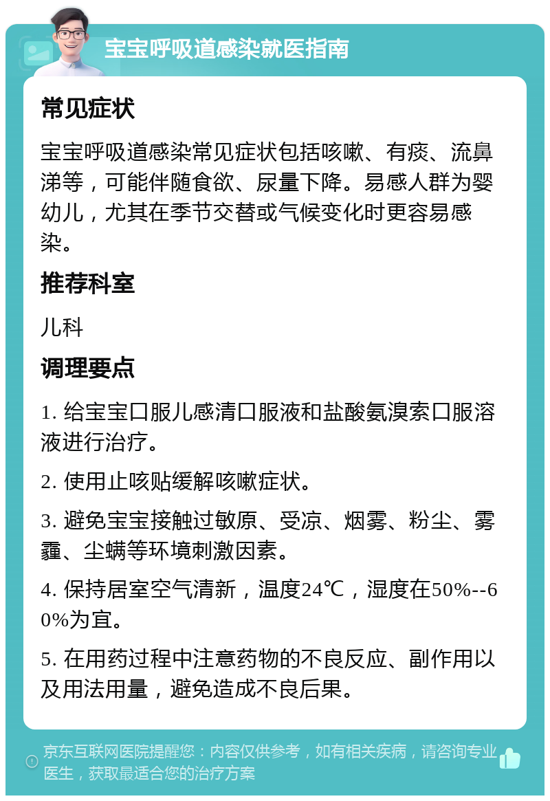 宝宝呼吸道感染就医指南 常见症状 宝宝呼吸道感染常见症状包括咳嗽、有痰、流鼻涕等，可能伴随食欲、尿量下降。易感人群为婴幼儿，尤其在季节交替或气候变化时更容易感染。 推荐科室 儿科 调理要点 1. 给宝宝口服儿感清口服液和盐酸氨溴索口服溶液进行治疗。 2. 使用止咳贴缓解咳嗽症状。 3. 避免宝宝接触过敏原、受凉、烟雾、粉尘、雾霾、尘螨等环境刺激因素。 4. 保持居室空气清新，温度24℃，湿度在50%--60%为宜。 5. 在用药过程中注意药物的不良反应、副作用以及用法用量，避免造成不良后果。