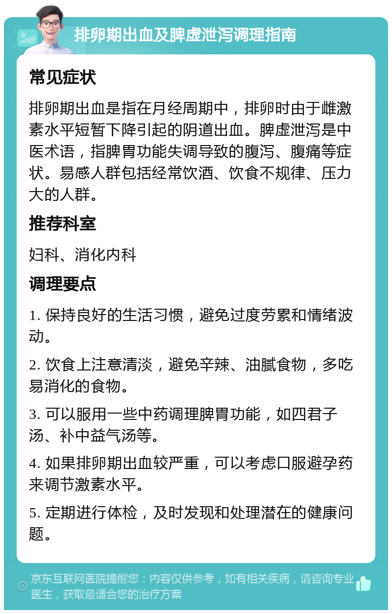 排卵期出血及脾虚泄泻调理指南 常见症状 排卵期出血是指在月经周期中，排卵时由于雌激素水平短暂下降引起的阴道出血。脾虚泄泻是中医术语，指脾胃功能失调导致的腹泻、腹痛等症状。易感人群包括经常饮酒、饮食不规律、压力大的人群。 推荐科室 妇科、消化内科 调理要点 1. 保持良好的生活习惯，避免过度劳累和情绪波动。 2. 饮食上注意清淡，避免辛辣、油腻食物，多吃易消化的食物。 3. 可以服用一些中药调理脾胃功能，如四君子汤、补中益气汤等。 4. 如果排卵期出血较严重，可以考虑口服避孕药来调节激素水平。 5. 定期进行体检，及时发现和处理潜在的健康问题。