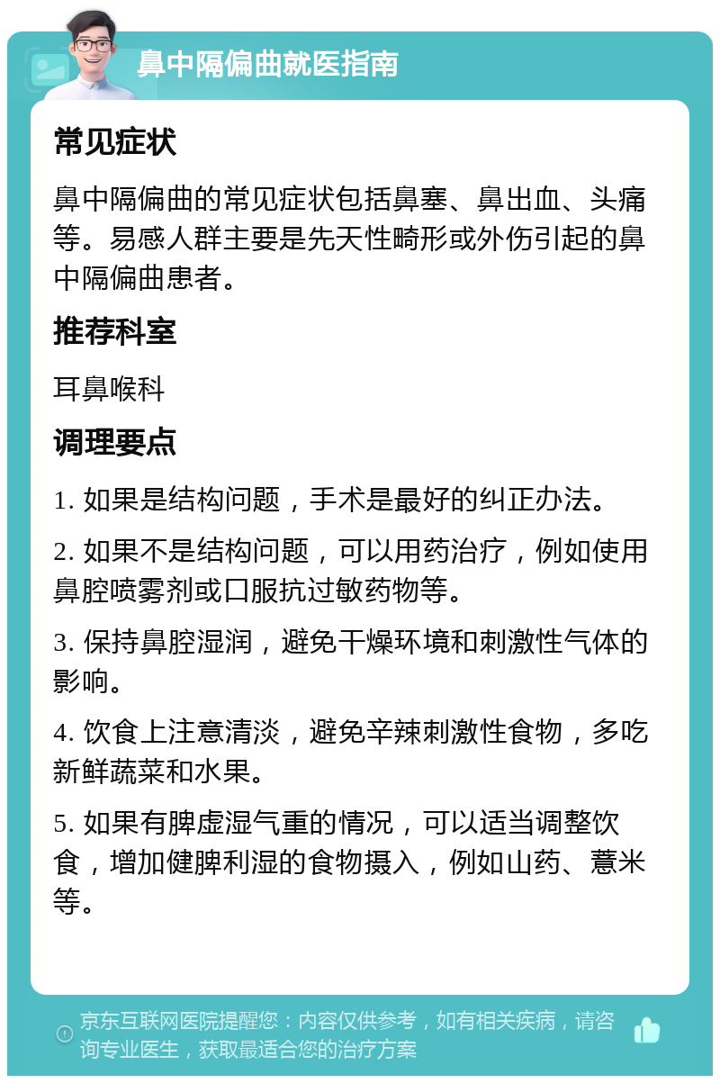 鼻中隔偏曲就医指南 常见症状 鼻中隔偏曲的常见症状包括鼻塞、鼻出血、头痛等。易感人群主要是先天性畸形或外伤引起的鼻中隔偏曲患者。 推荐科室 耳鼻喉科 调理要点 1. 如果是结构问题，手术是最好的纠正办法。 2. 如果不是结构问题，可以用药治疗，例如使用鼻腔喷雾剂或口服抗过敏药物等。 3. 保持鼻腔湿润，避免干燥环境和刺激性气体的影响。 4. 饮食上注意清淡，避免辛辣刺激性食物，多吃新鲜蔬菜和水果。 5. 如果有脾虚湿气重的情况，可以适当调整饮食，增加健脾利湿的食物摄入，例如山药、薏米等。