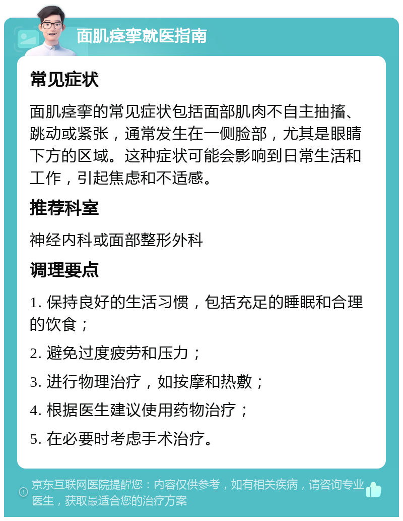 面肌痉挛就医指南 常见症状 面肌痉挛的常见症状包括面部肌肉不自主抽搐、跳动或紧张，通常发生在一侧脸部，尤其是眼睛下方的区域。这种症状可能会影响到日常生活和工作，引起焦虑和不适感。 推荐科室 神经内科或面部整形外科 调理要点 1. 保持良好的生活习惯，包括充足的睡眠和合理的饮食； 2. 避免过度疲劳和压力； 3. 进行物理治疗，如按摩和热敷； 4. 根据医生建议使用药物治疗； 5. 在必要时考虑手术治疗。