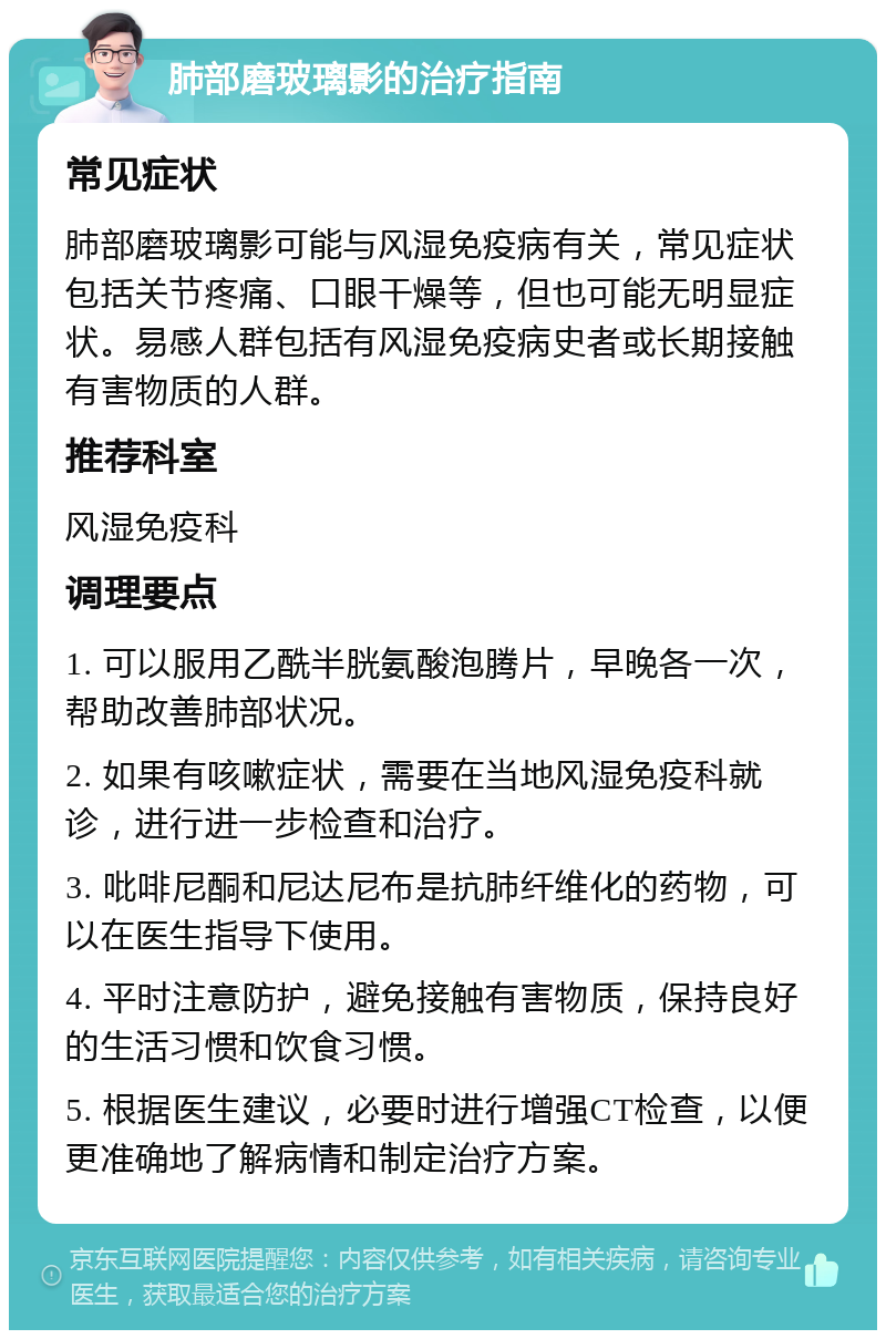 肺部磨玻璃影的治疗指南 常见症状 肺部磨玻璃影可能与风湿免疫病有关，常见症状包括关节疼痛、口眼干燥等，但也可能无明显症状。易感人群包括有风湿免疫病史者或长期接触有害物质的人群。 推荐科室 风湿免疫科 调理要点 1. 可以服用乙酰半胱氨酸泡腾片，早晚各一次，帮助改善肺部状况。 2. 如果有咳嗽症状，需要在当地风湿免疫科就诊，进行进一步检查和治疗。 3. 吡啡尼酮和尼达尼布是抗肺纤维化的药物，可以在医生指导下使用。 4. 平时注意防护，避免接触有害物质，保持良好的生活习惯和饮食习惯。 5. 根据医生建议，必要时进行增强CT检查，以便更准确地了解病情和制定治疗方案。