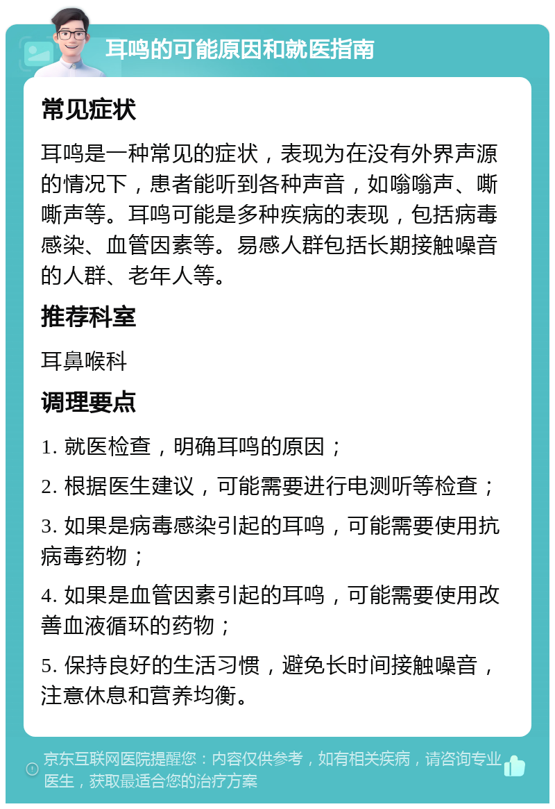 耳鸣的可能原因和就医指南 常见症状 耳鸣是一种常见的症状，表现为在没有外界声源的情况下，患者能听到各种声音，如嗡嗡声、嘶嘶声等。耳鸣可能是多种疾病的表现，包括病毒感染、血管因素等。易感人群包括长期接触噪音的人群、老年人等。 推荐科室 耳鼻喉科 调理要点 1. 就医检查，明确耳鸣的原因； 2. 根据医生建议，可能需要进行电测听等检查； 3. 如果是病毒感染引起的耳鸣，可能需要使用抗病毒药物； 4. 如果是血管因素引起的耳鸣，可能需要使用改善血液循环的药物； 5. 保持良好的生活习惯，避免长时间接触噪音，注意休息和营养均衡。