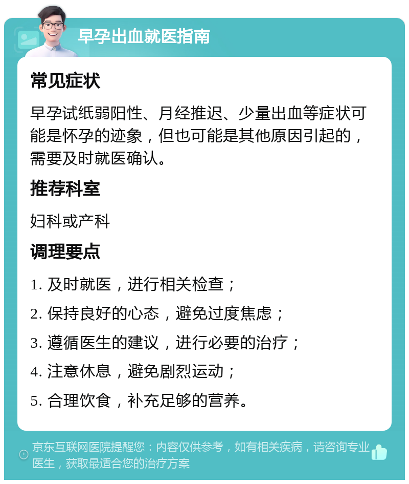 早孕出血就医指南 常见症状 早孕试纸弱阳性、月经推迟、少量出血等症状可能是怀孕的迹象，但也可能是其他原因引起的，需要及时就医确认。 推荐科室 妇科或产科 调理要点 1. 及时就医，进行相关检查； 2. 保持良好的心态，避免过度焦虑； 3. 遵循医生的建议，进行必要的治疗； 4. 注意休息，避免剧烈运动； 5. 合理饮食，补充足够的营养。