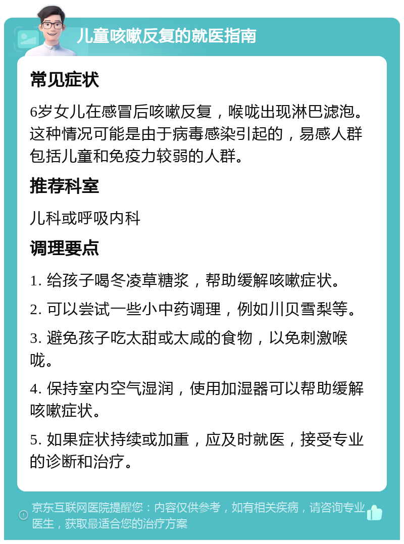 儿童咳嗽反复的就医指南 常见症状 6岁女儿在感冒后咳嗽反复，喉咙出现淋巴滤泡。这种情况可能是由于病毒感染引起的，易感人群包括儿童和免疫力较弱的人群。 推荐科室 儿科或呼吸内科 调理要点 1. 给孩子喝冬凌草糖浆，帮助缓解咳嗽症状。 2. 可以尝试一些小中药调理，例如川贝雪梨等。 3. 避免孩子吃太甜或太咸的食物，以免刺激喉咙。 4. 保持室内空气湿润，使用加湿器可以帮助缓解咳嗽症状。 5. 如果症状持续或加重，应及时就医，接受专业的诊断和治疗。