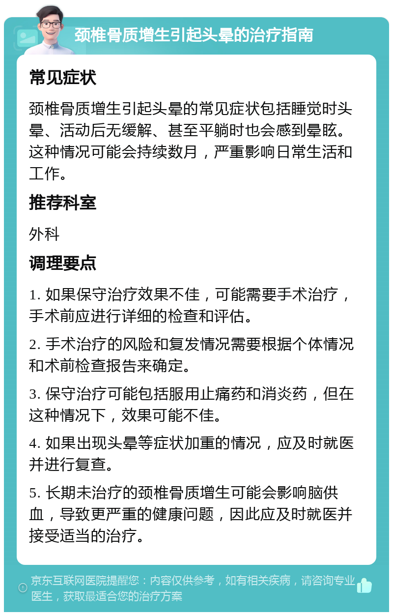 颈椎骨质增生引起头晕的治疗指南 常见症状 颈椎骨质增生引起头晕的常见症状包括睡觉时头晕、活动后无缓解、甚至平躺时也会感到晕眩。这种情况可能会持续数月，严重影响日常生活和工作。 推荐科室 外科 调理要点 1. 如果保守治疗效果不佳，可能需要手术治疗，手术前应进行详细的检查和评估。 2. 手术治疗的风险和复发情况需要根据个体情况和术前检查报告来确定。 3. 保守治疗可能包括服用止痛药和消炎药，但在这种情况下，效果可能不佳。 4. 如果出现头晕等症状加重的情况，应及时就医并进行复查。 5. 长期未治疗的颈椎骨质增生可能会影响脑供血，导致更严重的健康问题，因此应及时就医并接受适当的治疗。