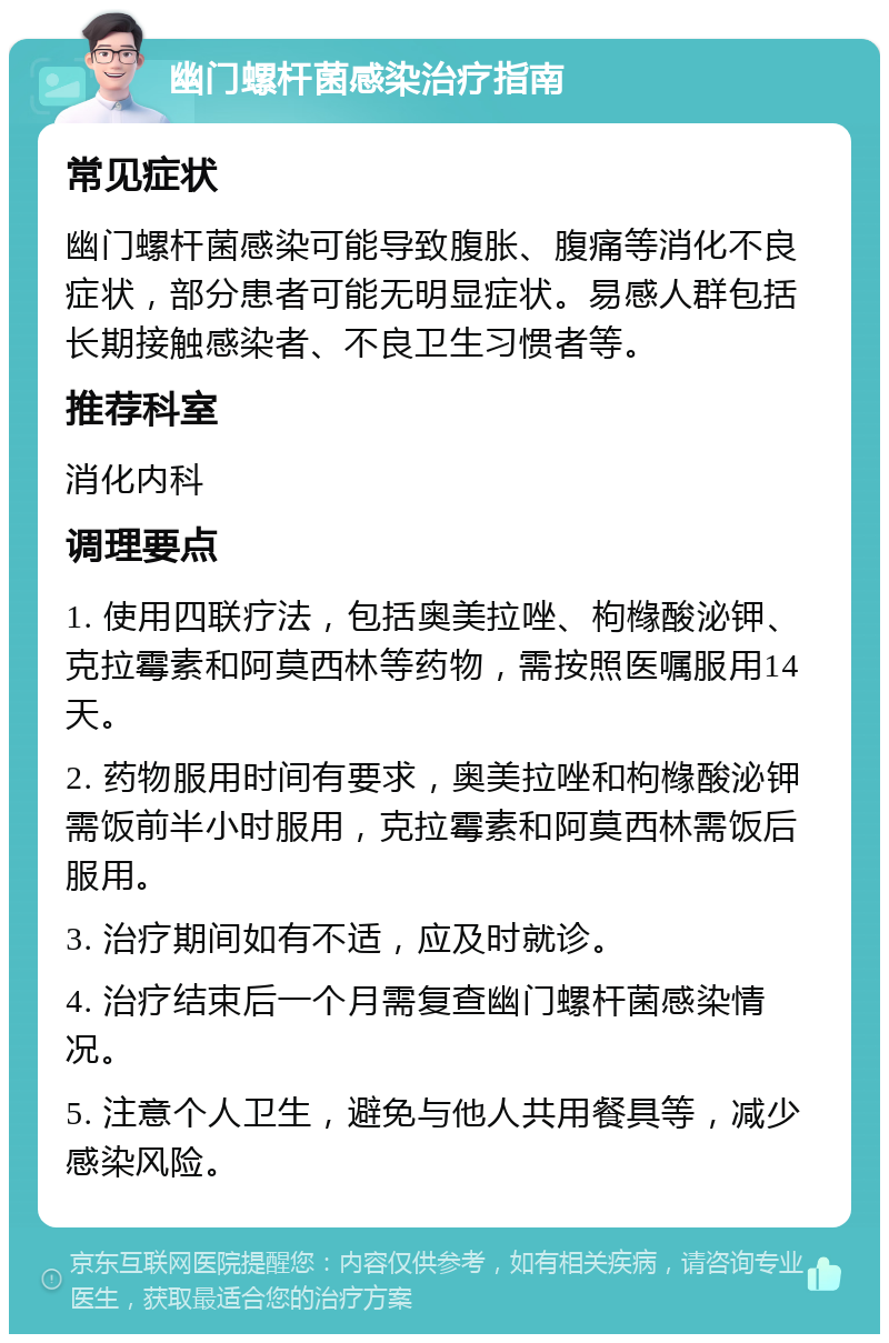 幽门螺杆菌感染治疗指南 常见症状 幽门螺杆菌感染可能导致腹胀、腹痛等消化不良症状，部分患者可能无明显症状。易感人群包括长期接触感染者、不良卫生习惯者等。 推荐科室 消化内科 调理要点 1. 使用四联疗法，包括奥美拉唑、枸橼酸泌钾、克拉霉素和阿莫西林等药物，需按照医嘱服用14天。 2. 药物服用时间有要求，奥美拉唑和枸橼酸泌钾需饭前半小时服用，克拉霉素和阿莫西林需饭后服用。 3. 治疗期间如有不适，应及时就诊。 4. 治疗结束后一个月需复查幽门螺杆菌感染情况。 5. 注意个人卫生，避免与他人共用餐具等，减少感染风险。