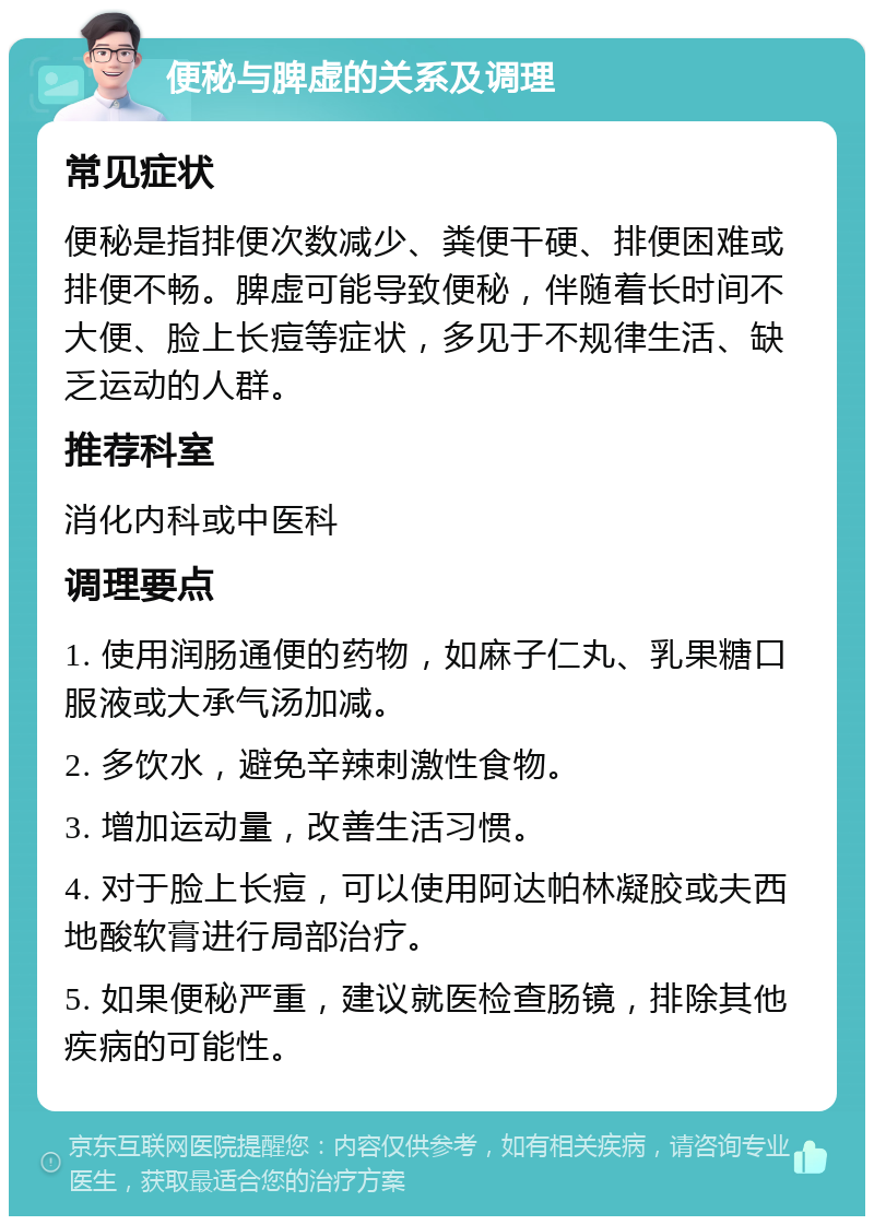 便秘与脾虚的关系及调理 常见症状 便秘是指排便次数减少、粪便干硬、排便困难或排便不畅。脾虚可能导致便秘，伴随着长时间不大便、脸上长痘等症状，多见于不规律生活、缺乏运动的人群。 推荐科室 消化内科或中医科 调理要点 1. 使用润肠通便的药物，如麻子仁丸、乳果糖口服液或大承气汤加减。 2. 多饮水，避免辛辣刺激性食物。 3. 增加运动量，改善生活习惯。 4. 对于脸上长痘，可以使用阿达帕林凝胶或夫西地酸软膏进行局部治疗。 5. 如果便秘严重，建议就医检查肠镜，排除其他疾病的可能性。